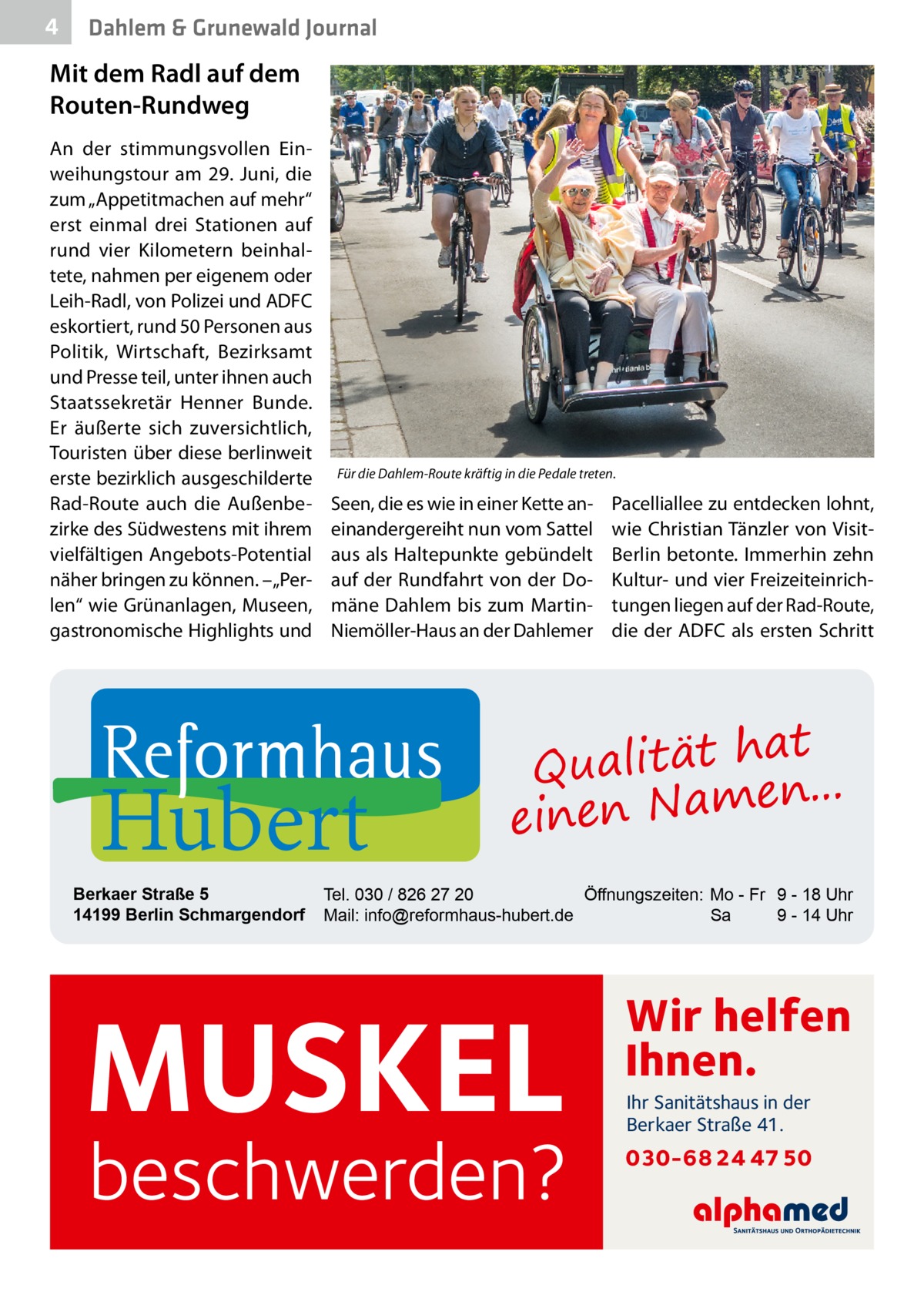 4  Dahlem & Grunewald Journal  Mit dem Radl auf dem Routen-Rundweg An der stimmungsvollen Einweihungstour am 29.  Juni, die zum „Appetitmachen auf mehr“ erst einmal drei Stationen auf rund vier Kilometern beinhaltete, nahmen per eigenem oder Leih-Radl, von Polizei und ADFC eskortiert, rund 50 Personen aus Politik, Wirtschaft, Bezirksamt und Presse teil, unter ihnen auch Staatssekretär Henner Bunde. Er äußerte sich zuversichtlich, Touristen über diese berlinweit erste bezirklich ausgeschilderte Rad-Route auch die Außenbezirke des Südwestens mit ihrem vielfältigen Angebots-Potential näher bringen zu können. – „Perlen“ wie Grünanlagen, Museen, gastronomische Highlights und  Für die Dahlem-Route kräftig in die Pedale treten.  Seen, die es wie in einer Kette aneinandergereiht nun vom Sattel aus als Haltepunkte gebündelt auf der Rundfahrt von der Domäne Dahlem bis zum MartinNiemöller-Haus an der Dahlemer  Hubert  Berkaer Straße 5 14199 Berlin Schmargendorf  Pacelliallee zu entdecken lohnt, wie Christian Tänzler von VisitBerlin betonte. Immerhin zehn Kultur- und vier Freizeiteinrichtungen liegen auf der Rad-Route, die der ADFC als ersten Schritt  at Qualität h n... e einen Nam  Tel. 030 / 826 27 20 Öffnungszeiten: Mo - Fr 9 - 18 Uhr Mail: info@reformhaus-hubert.de Sa 9 - 14 Uhr  MUSKEL  beschwerden?  Wir helfen Ihnen. Ihr Sanitätshaus in der Berkaer Straße 41.  030-68 24 47 50