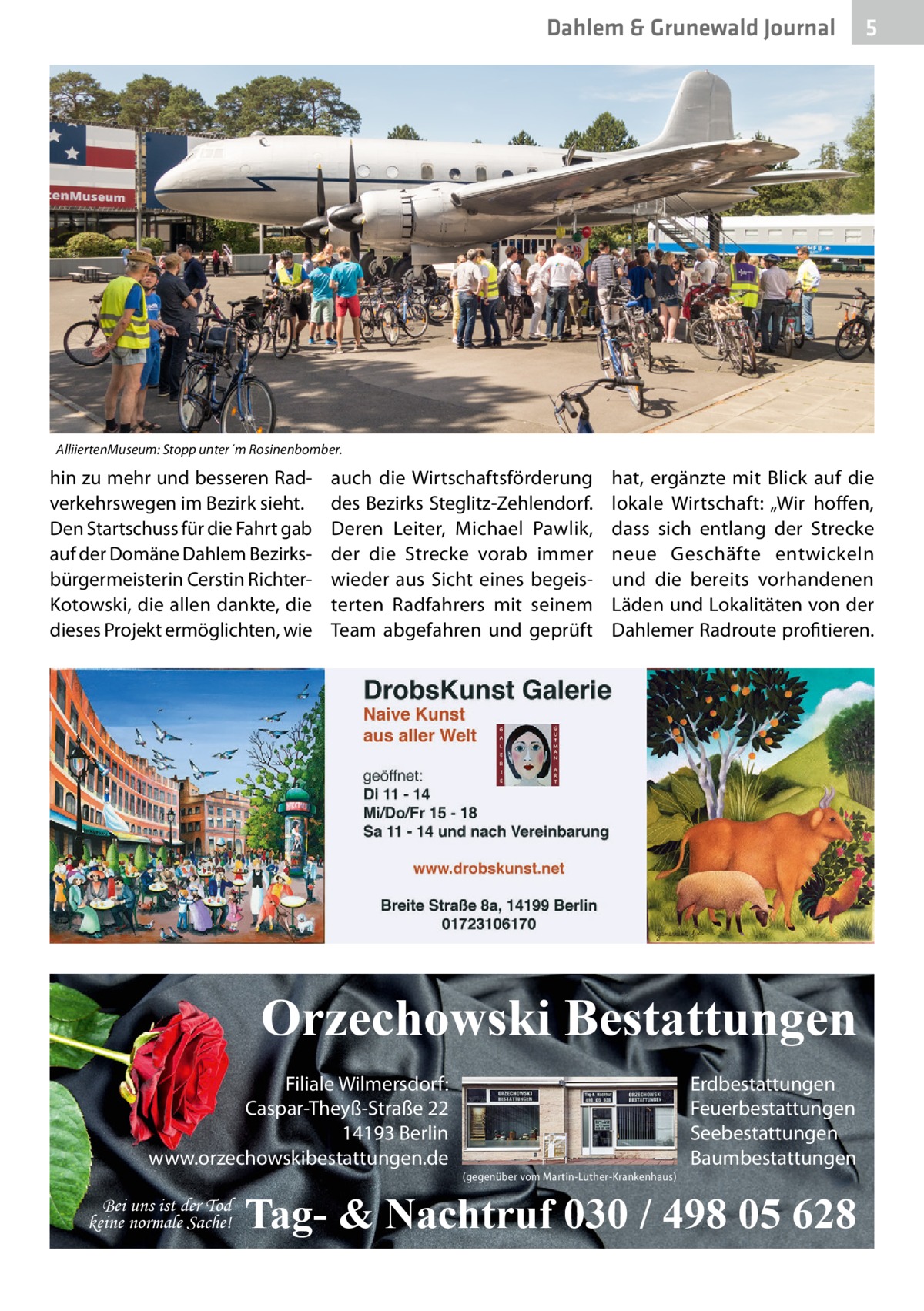 Dahlem & Grunewald Journal  5  AlliiertenMuseum: Stopp unter´m Rosinenbomber.  hin zu mehr und besseren Radverkehrswegen im Bezirk sieht. Den Startschuss für die Fahrt gab auf der Domäne Dahlem Bezirksbürgermeisterin Cerstin RichterKotowski, die allen dankte, die dieses Projekt ermöglichten, wie  auch die Wirtschaftsförderung des Bezirks Steglitz-Zehlendorf. Deren Leiter, Michael Pawlik, der die Strecke vorab immer wieder aus Sicht eines begeisterten Radfahrers mit seinem Team abgefahren und geprüft  hat, ergänzte mit Blick auf die lokale Wirtschaft: „Wir hoffen, dass sich entlang der Strecke neue Geschäfte entwickeln und die bereits vorhandenen Läden und Lokalitäten von der Dahlemer Radroute profitieren.  Orzechowski Bestattungen Filiale Wilmersdorf: Caspar-Theyß-Straße 22 14193 Berlin www.orzechowskibestattungen.de Bei uns ist der Tod keine normale Sache!  (gegenüber vom Martin-Luther-Krankenhaus)  Erdbestattungen Feuerbestattungen Seebestattungen Baumbestattungen  Tag- & Nachtruf 030 / 498 05 628