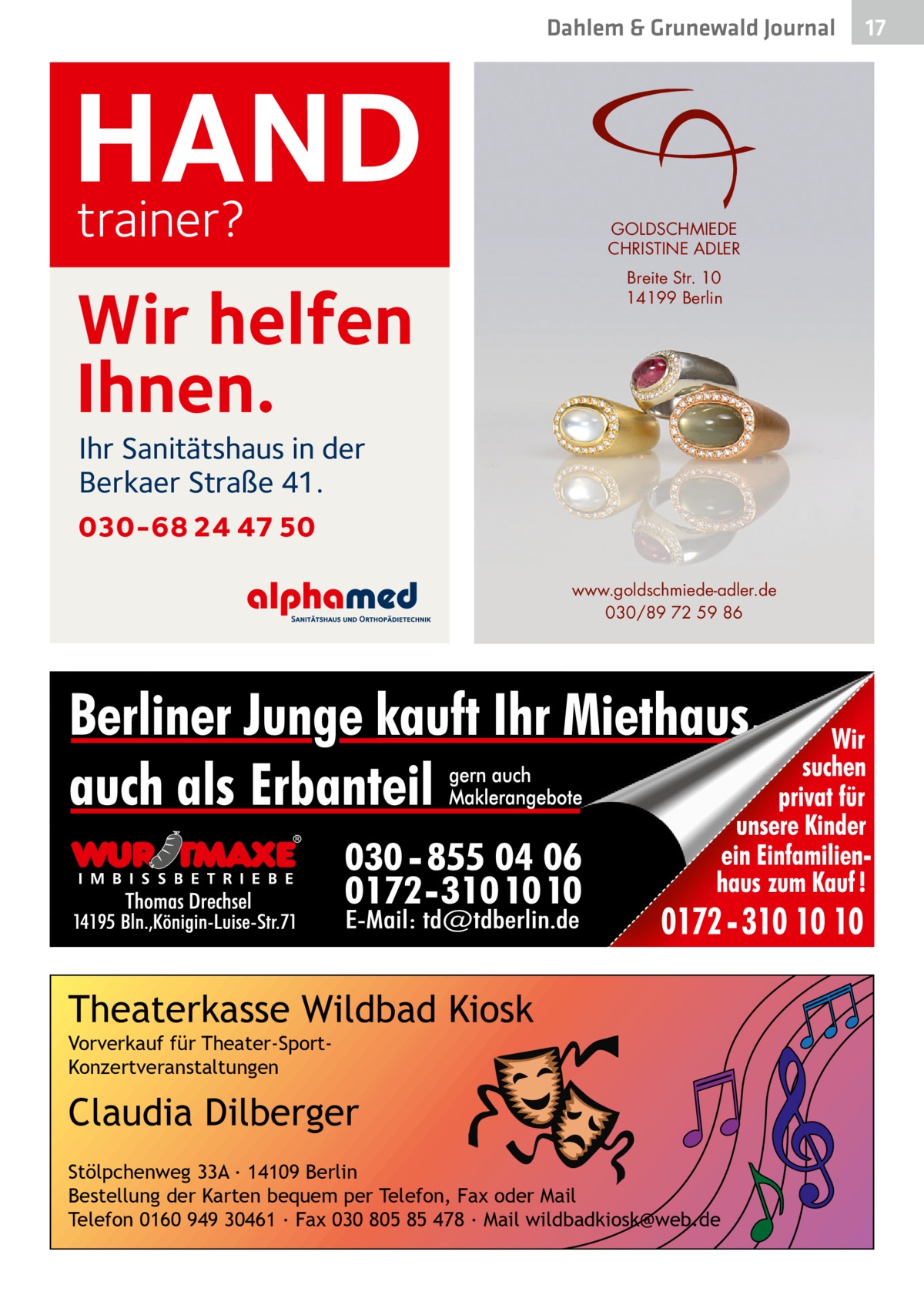 Dahlem & Grunewald Journal  HAND trainer? Wir helfen Ihnen.  GOLDSCHMIEDE CHRISTINE ADLER Breite Str. 10 14199 Berlin  Ihr Sanitätshaus in der Berkaer Straße 41.  030-68 24 47 50 www.goldschmiede-adler.de 030/89 72 59 86  Theaterkasse Wildbad Kiosk Vorverkauf für Theater-SportKonzertveranstaltungen  Claudia Dilberger Stölpchenweg 33A ∙ 14109 Berlin Bestellung der Karten bequem per Telefon, Fax oder Mail Telefon 0160 949 30461 ∙ Fax 030 805 85 478 ∙ Mail wildbadkiosk@web.de  17 17