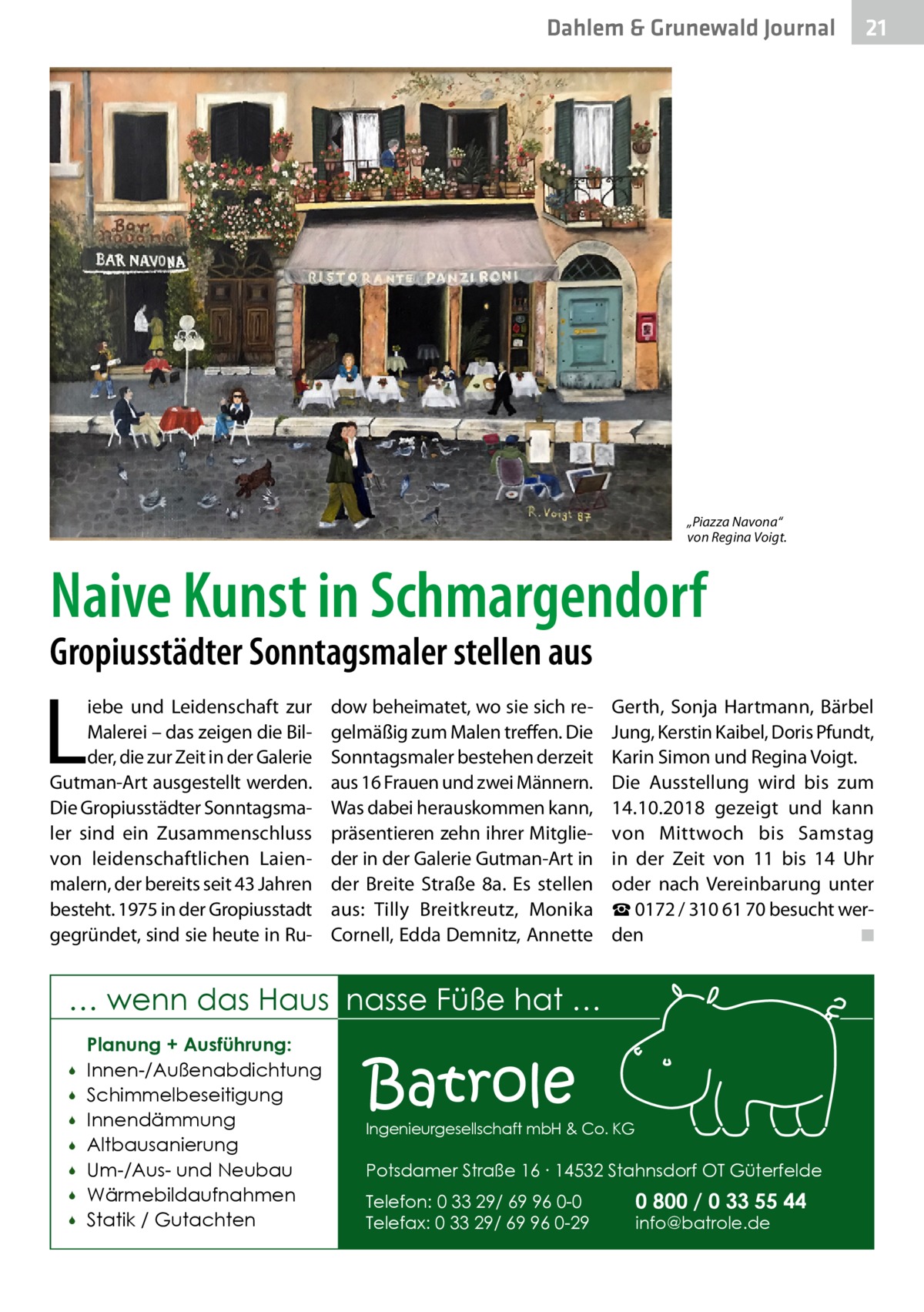 Dahlem & Grunewald Journal  21 21  „Piazza Navona“ von Regina Voigt.  Naive Kunst in Schmargendorf Gropiusstädter Sonntagsmaler stellen aus  L  iebe und Leidenschaft zur Malerei – das zeigen die Bilder, die zur Zeit in der Galerie Gutman-Art ausgestellt werden. Die Gropiusstädter Sonntagsmaler sind ein Zusammenschluss von leidenschaftlichen Laienmalern, der bereits seit 43 Jahren besteht. 1975 in der Gropiusstadt gegründet, sind sie heute in Ru dow beheimatet, wo sie sich regelmäßig zum Malen treffen. Die Sonntagsmaler bestehen derzeit aus 16 Frauen und zwei Männern. Was dabei herauskommen kann, präsentieren zehn ihrer Mitglieder in der Galerie Gutman-Art in der Breite Straße  8a. Es stellen aus: Tilly Breitkreutz, Monika Cornell, Edda Demnitz, Annette  Gerth, Sonja Hartmann, Bärbel Jung, Kerstin Kaibel, Doris Pfundt, Karin Simon und Regina Voigt. Die Ausstellung wird bis zum 14.10.2018 gezeigt und kann von Mittwoch bis Samstag in der Zeit von 11 bis 14  Uhr oder nach Vereinbarung unter ☎ 0172 / 310 61 70 besucht werden � ◾  … wenn das Haus nasse Füße hat …         Planung + Ausführung: Innen-/Außenabdichtung Schimmelbeseitigung Innendämmung Altbausanierung Um-/Aus- und Neubau Wärmebildaufnahmen Statik / Gutachten  Batrole  Ingenieurgesellschaft mbH & Co. KG  Potsdamer Straße 16 ∙ 14532 Stahnsdorf OT Güterfelde Telefon: 0 33 29/ 69 96 0-0 Telefax: 0 33 29/ 69 96 0-29  0 800 / 0 33 55 44 info@batrole.de