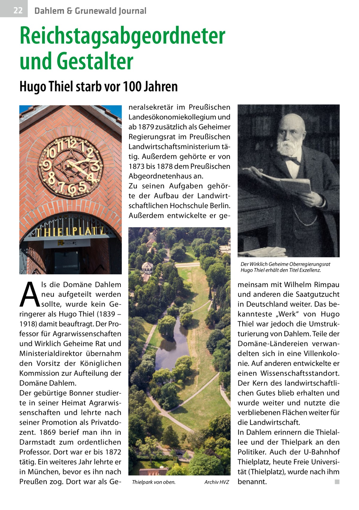 22  Dahlem & Grunewald Journal  Reichstagsabgeordneter und Gestalter Hugo Thiel starb vor 100 Jahren neralsekretär im Preußischen Landesökonomiekollegium und ab 1879 zusätzlich als Geheimer Regierungsrat im Preußischen Landwirtschaftsministerium tätig. Außerdem gehörte er von 1873 bis 1878 dem Preußischen Abgeordnetenhaus an. Zu seinen Aufgaben gehörte der Aufbau der Landwirtschaftlichen Hochschule Berlin. Außerdem entwickelte er ge Der Wirklich Geheime Oberregierungsrat Hugo Thiel erhält den Titel Exzellenz.  A  ls die Domäne Dahlem neu aufgeteilt werden sollte, wurde kein Geringerer als Hugo Thiel (1839 – 1918) damit beauftragt. Der Professor für Agrarwissenschaften und Wirklich Geheime Rat und Ministerialdirektor übernahm den Vorsitz der Königlichen Kommission zur Aufteilung der Domäne Dahlem. Der gebürtige Bonner studierte in seiner Heimat Agrarwissenschaften und lehrte nach seiner Promotion als Privatdozent. 1869 berief man ihn in Darmstadt zum ordentlichen Professor. Dort war er bis 1872 tätig. Ein weiteres Jahr lehrte er in München, bevor es ihn nach Preußen zog. Dort war als Ge Thielpark von oben. �  Archiv HVZ  meinsam mit Wilhelm Rimpau und anderen die Saatgutzucht in Deutschland weiter. Das bekannteste „Werk“ von Hugo Thiel war jedoch die Umstrukturierung von Dahlem. Teile der Domäne-Ländereien verwandelten sich in eine Villenkolonie. Auf anderen entwickelte er einen Wissenschaftsstandort. Der Kern des landwirtschaftlichen Gutes blieb erhalten und wurde weiter und nutzte die verbliebenen Flächen weiter für die Landwirtschaft. In Dahlem erinnern die Thielallee und der Thielpark an den Politiker. Auch der U-Bahnhof Thielplatz, heute Freie Universität (Thielplatz), wurde nach ihm benannt.� ◾