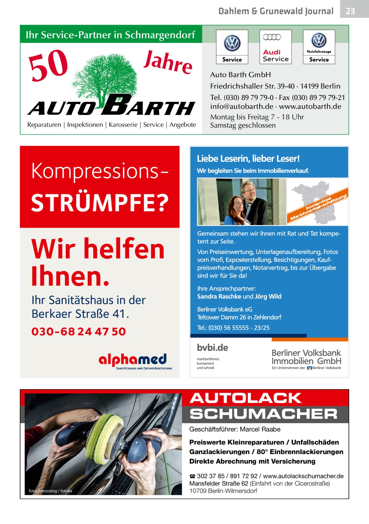 Dahlem & Grunewald Journal  Ihr Service-Partner in Schmargendorf  50 AUTO  Jahre  BARTH  Reparaturen | Inspektionen | Karosserie | Service | Angebote  Auto Barth GmbH Friedrichshaller Str. 39-40 · 14199 Berlin Tel. (030) 89 79 79-0 · Fax (030) 89 79 79-21 info@autobarth.de · www.autobarth.de Montag bis Freitag 7 - 18 Uhr Samstag geschlossen  Kompressions STRÜMPFE?  Wir helfen Ihnen. Ihr Sanitätshaus in der Berkaer Straße 41.  030-68 24 47 50  AUTOLACK SCHUMACHER Geschäftsführer: Marcel Raabe  Preiswerte Kleinreparaturen / Unfallschäden Ganzlackierungen / 80° Einbrennlackierungen Direkte Abrechnung mit Versicherung  foto: bonzodog / fotolia  ☎ 302 37 85 / 891 72 92 / www.autolackschumacher.de Mansfelder Straße 62 (Einfahrt von der Cicerostraße) 10709 Berlin-Wilmersdorf  23 23