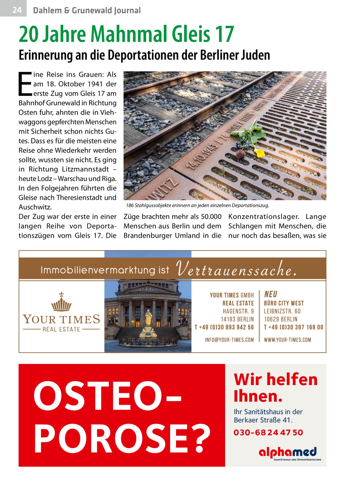 24  Dahlem & Grunewald Journal  20 Jahre Mahnmal Gleis 17  Erinnerung an die Deportationen der Berliner Juden  E  ine Reise ins Grauen: Als am 18.  Oktober 1941 der erste Zug vom Gleis 17 am Bahnhof Grunewald in Richtung Osten fuhr, ahnten die in Viehwaggons gepferchten Menschen mit Sicherheit schon nichts Gutes. Dass es für die meisten eine Reise ohne Wiederkehr werden sollte, wussten sie nicht. Es ging in Richtung Litzmannstadt – heute Lodz – Warschau und Riga. In den Folgejahren führten die Gleise nach Theresienstadt und 186 Stahlgussobjekte erinnern an jeden einzelnen Deportationszug. Auschwitz. Der Zug war der erste in einer Züge brachten mehr als 50.000 Konzentrationslager. Lange langen Reihe von Deporta­ Menschen aus Berlin und dem Schlangen mit Menschen, die tionszügen vom Gleis  17. Die Brandenburger Umland in die nur noch das besaßen, was sie  OSTEOPOROSE?  Wir helfen Ihnen. Ihr Sanitätshaus in der Berkaer Straße 41.  030-68 24 47 50