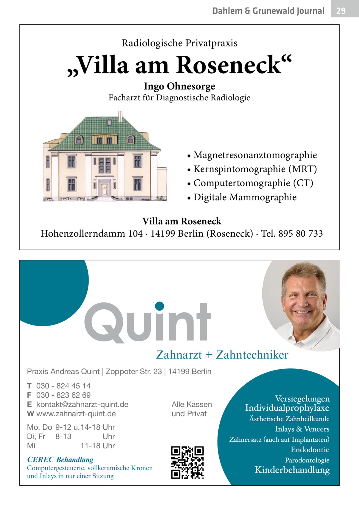 Dahlem & Grunewald Gesundheit Journal  Radiologische Privatpraxis  „Villa am Roseneck“ Ingo Ohnesorge  Facharzt für Diagnostische Radiologie  • Magnetresonanztomographie • Kernspintomographie (MRT) • Computertomographie (CT) • Digitale Mammographie Villa am Roseneck Hohenzollerndamm 104 · 14199 Berlin (Roseneck) · Tel. 895 80 733  Zahnarzt + Zahntechniker Praxis Andreas Quint | Zoppoter Str. 23 | 14199 Berlin T 030 - 824 45 14 F 030 - 823 62 69 E kontakt@zahnarzt-quint.de W www.zahnarzt-quint.de Mo, Do 9-12 u. 14-18 Uhr Di, Fr 8-13 Uhr Mi 11-18 Uhr  CEREC Behandlung  Computergesteuerte, vollkeramische Kronen und Inlays in nur einer Sitzung  Alle Kassen und Privat  29 29