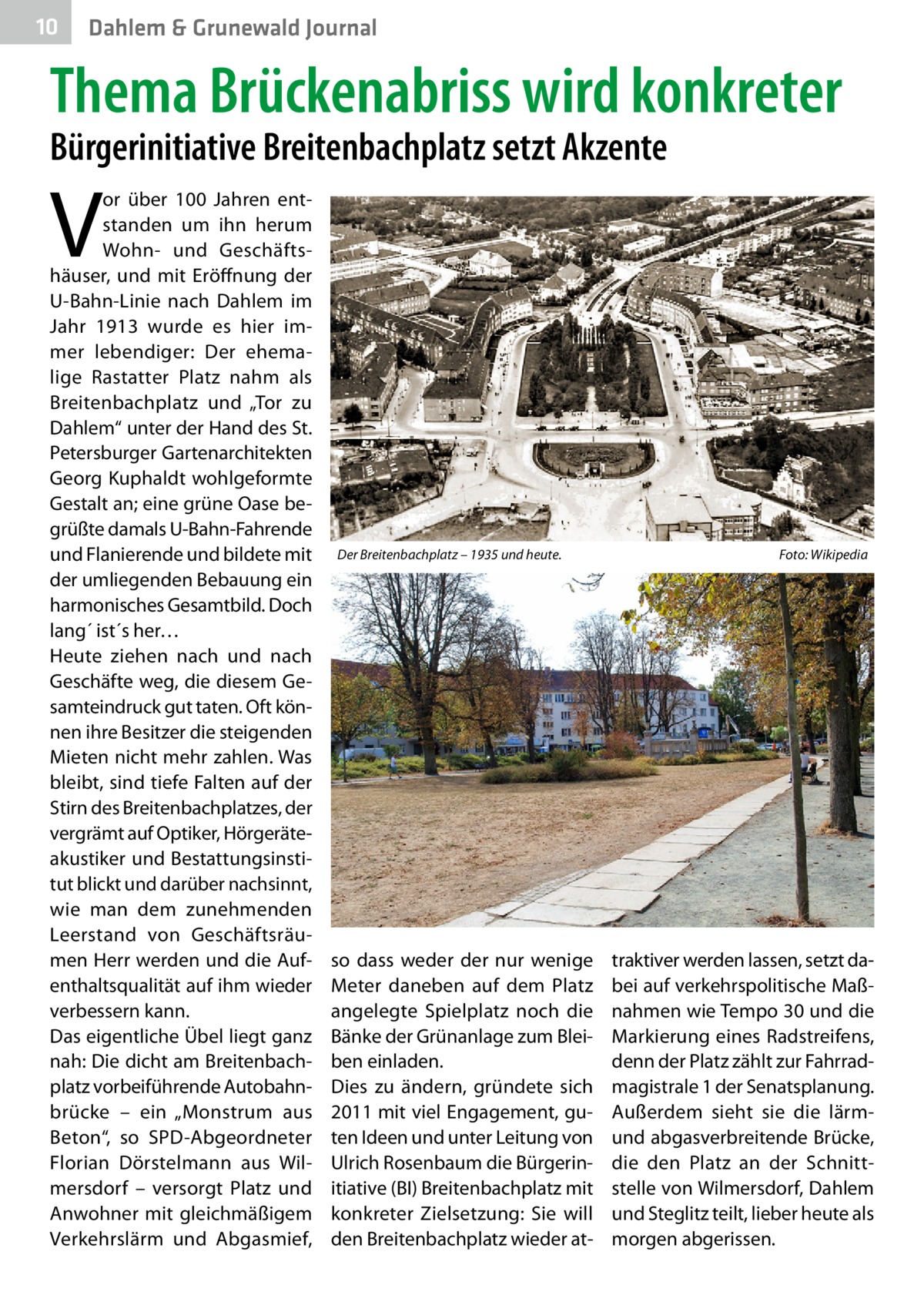 10  Dahlem & Grunewald Journal  Thema Brückenabriss wird konkreter Bürgerinitiative Breitenbachplatz setzt Akzente  V  or über 100  Jahren entstanden um ihn herum Wohn- und Geschäftshäuser, und mit Eröffnung der U-Bahn-Linie nach Dahlem im Jahr 1913 wurde es hier immer lebendiger: Der ehemalige Rastatter Platz nahm als Breitenbachplatz und „Tor zu Dahlem“ unter der Hand des St. Petersburger Gartenarchitekten Georg Kuphaldt wohlgeformte Gestalt an; eine grüne Oase begrüßte damals U-Bahn-Fahrende und Flanierende und bildete mit der umliegenden Bebauung ein harmonisches Gesamtbild. Doch lang´ ist´s her… Heute ziehen nach und nach Geschäfte weg, die diesem Gesamteindruck gut taten. Oft können ihre Besitzer die steigenden Mieten nicht mehr zahlen. Was bleibt, sind tiefe Falten auf der Stirn des Breitenbachplatzes, der vergrämt auf Optiker, Hörgeräteakustiker und Bestattungsinstitut blickt und darüber nachsinnt, wie man dem zunehmenden Leerstand von Geschäftsräumen Herr werden und die Aufenthaltsqualität auf ihm wieder verbessern kann. Das eigentliche Übel liegt ganz nah: Die dicht am Breitenbachplatz vorbeiführende Autobahnbrücke – ein „Monstrum aus Beton“, so SPD-Abgeordneter Florian Dörstelmann aus Wilmersdorf – versorgt Platz und Anwohner mit gleichmäßigem Verkehrslärm und Abgasmief,  Der Breitenbachplatz – 1935 und heute.�  so dass weder der nur wenige Meter daneben auf dem Platz angelegte Spielplatz noch die Bänke der Grünanlage zum Bleiben einladen. Dies zu ändern, gründete sich 2011 mit viel Engagement, guten Ideen und unter Leitung von Ulrich Rosenbaum die Bürgerinitiative (BI) Breitenbachplatz mit konkreter Zielsetzung: Sie will den Breitenbachplatz wieder at Foto: Wikipedia  traktiver werden lassen, setzt dabei auf verkehrspolitische Maßnahmen wie Tempo 30 und die Markierung eines Radstreifens, denn der Platz zählt zur Fahrradmagistrale 1 der Senatsplanung. Außerdem sieht sie die lärmund abgasverbreitende Brücke, die den Platz an der Schnittstelle von Wilmersdorf, Dahlem und Steglitz teilt, lieber heute als morgen abgerissen.