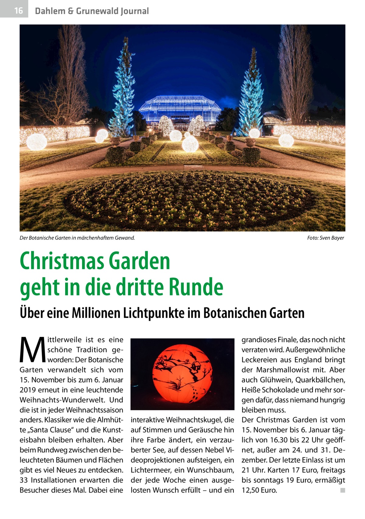 16  Dahlem & Grunewald Journal  Der Botanische Garten in märchenhaftem Gewand. �  Foto: Sven Bayer  Christmas Garden geht in die dritte Runde Über eine Millionen Lichtpunkte im Botanischen Garten  M  ittlerweile ist es eine schöne Tradition geworden: Der Botanische Garten verwandelt sich vom 15. November bis zum 6. Januar 2019 erneut in eine leuchtende Weihnachts-Wunderwelt. Und die ist in jeder Weihnachtssaison anders. Klassiker wie die Almhütte „Santa Clause“ und die Kunsteisbahn bleiben erhalten. Aber beim Rundweg zwischen den beleuchteten Bäumen und Flächen gibt es viel Neues zu entdecken. 33  Installationen erwarten die Besucher dieses Mal. Dabei eine  interaktive Weihnachtskugel, die auf Stimmen und Geräusche hin ihre Farbe ändert, ein verzauberter See, auf dessen Nebel Videoprojektionen aufsteigen, ein Lichtermeer, ein Wunschbaum, der jede Woche einen ausgelosten Wunsch erfüllt – und ein  grandioses Finale, das noch nicht verraten wird. Außergewöhnliche Leckereien aus England bringt der Marshmallowist mit. Aber auch Glühwein, Quarkbällchen, Heiße Schokolade und mehr sorgen dafür, dass niemand hungrig bleiben muss. Der Christmas Garden ist vom 15. November bis 6. Januar täglich von 16.30 bis 22 Uhr geöffnet, außer am 24. und 31.  Dezember. Der letzte Einlass ist um 21 Uhr. Karten 17 Euro, freitags bis sonntags 19 Euro, ermäßigt 12,50 Euro. � ◾