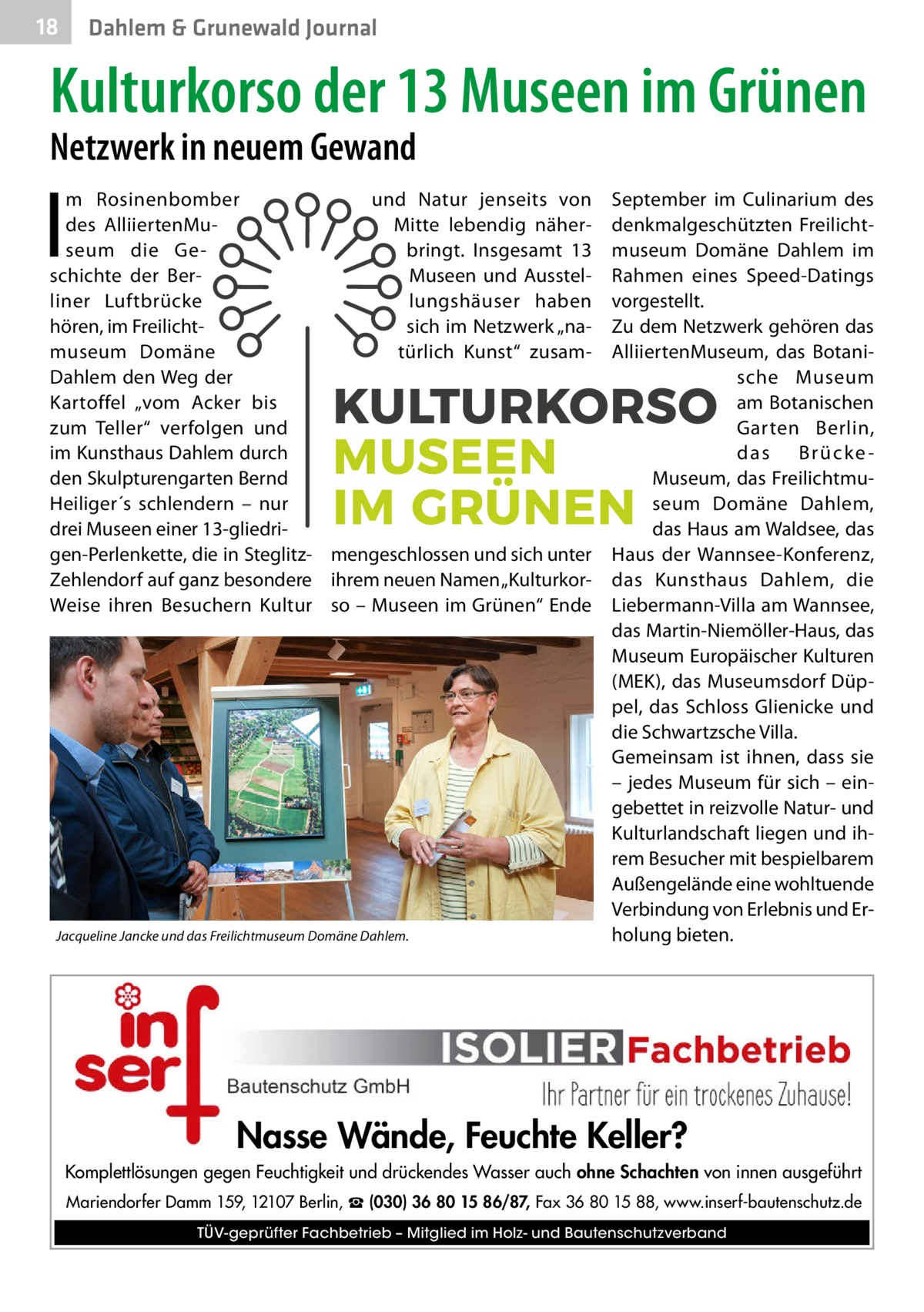 18  Dahlem & Grunewald Journal  Kulturkorso der 13 Museen im Grünen Netzwerk in neuem Gewand  I  m Rosinenbomber und Natur jenseits von des AlliiertenMuMitte lebendig näherseum die Gebringt. Insgesamt 13 schichte der BerMuseen und Ausstelliner Luftbrücke lungshäuser haben hören, im Freilichtsich im Netzwerk „namuseum Domäne türlich Kunst“ zusamDahlem den Weg der Kartoffel „vom Acker bis zum Teller“ verfolgen und im Kunsthaus Dahlem durch den Skulpturengarten Bernd Heiliger´s schlendern – nur drei Museen einer 13-gliedrigen-Perlenkette, die in Steglitz- mengeschlossen und sich unter Zehlendorf auf ganz besondere ihrem neuen Namen „KulturkorWeise ihren Besuchern Kultur so – Museen im Grünen“ Ende  Jacqueline Jancke und das Freilichtmuseum Domäne Dahlem.  September im Culinarium des denkmalgeschützten Freilichtmuseum Domäne Dahlem im Rahmen eines Speed-Datings vorgestellt. Zu dem Netzwerk gehören das AlliiertenMuseum, das Botanische Museum am Botanischen Garten Berlin, das Brücke Museum, das Freilichtmuseum Domäne Dahlem, das Haus am Waldsee, das Haus der Wannsee-Konferenz, das Kunsthaus Dahlem, die Liebermann-Villa am Wannsee, das Martin-Niemöller-Haus, das Museum Europäischer Kulturen (MEK), das Museumsdorf Düppel, das Schloss Glienicke und die Schwartzsche Villa. Gemeinsam ist ihnen, dass sie – jedes Museum für sich – eingebettet in reizvolle Natur- und Kulturlandschaft liegen und ihrem Besucher mit bespielbarem Außengelände eine wohltuende Verbindung von Erlebnis und Erholung bieten.  Nasse Wände, Feuchte Keller? Komplettlösungen gegen Feuchtigkeit und drückendes Wasser auch ohne Schachten von innen ausgeführt Mariendorfer Damm 159, 12107 Berlin, ☎ (030) 36 80 15 86/87, Fax 36 80 15 88, www.inserf-bautenschutz.de TÜV-geprüfter Fachbetrieb – Mitglied im Holz- und Bautenschutzverband