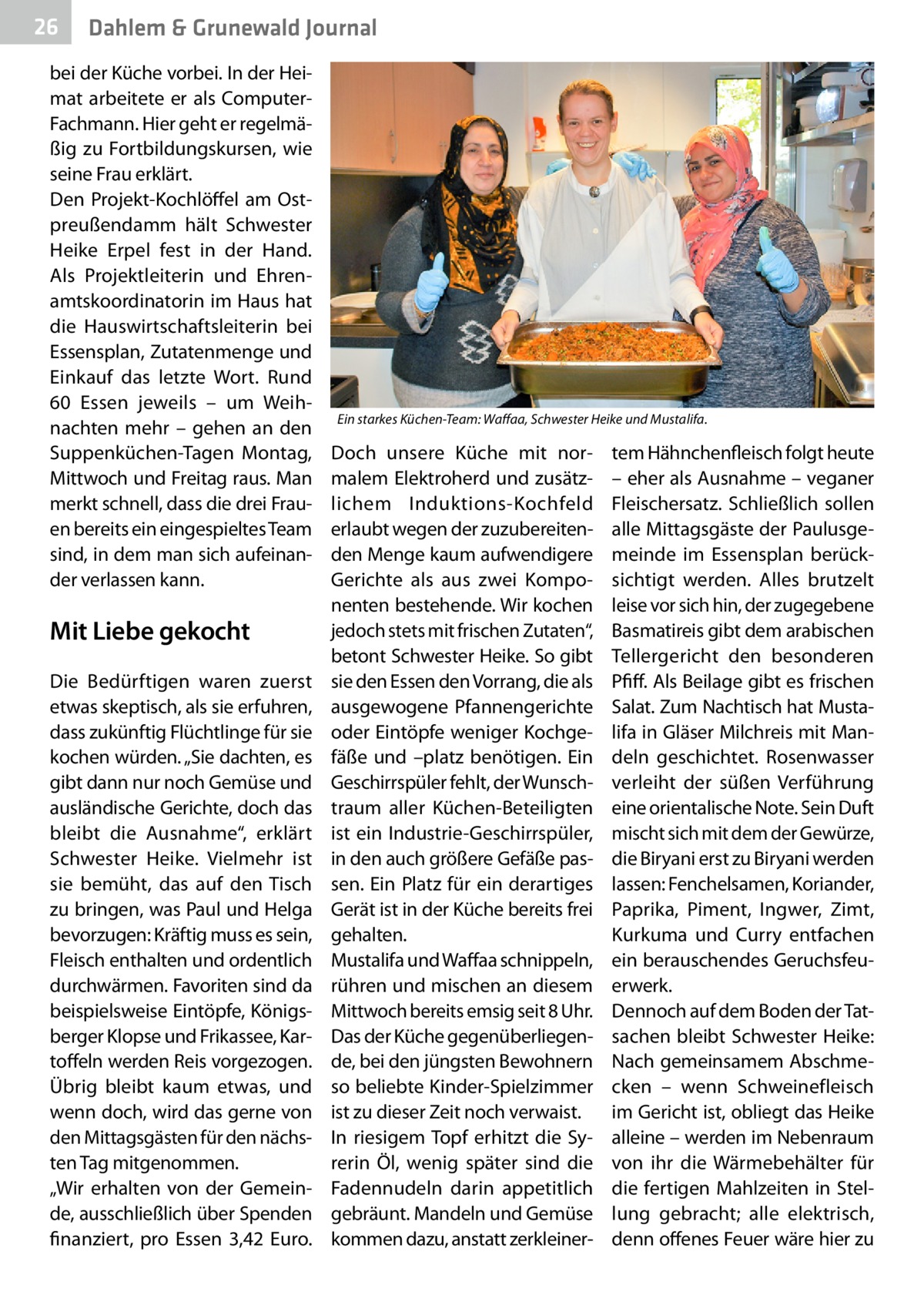 26  Dahlem & Grunewald Journal  bei der Küche vorbei. In der Heimat arbeitete er als ComputerFachmann. Hier geht er regelmäßig zu Fortbildungskursen, wie seine Frau erklärt. Den Projekt-Kochlöffel am Ostpreußendamm hält Schwester Heike Erpel fest in der Hand. Als Projektleiterin und Ehrenamtskoordinatorin im Haus hat die Hauswirtschaftsleiterin bei Essensplan, Zutatenmenge und Einkauf das letzte Wort. Rund 60  Essen jeweils – um Weihnachten mehr – gehen an den Suppenküchen-Tagen Montag, Mittwoch und Freitag raus. Man merkt schnell, dass die drei Frauen bereits ein eingespieltes Team sind, in dem man sich aufeinander verlassen kann.  Mit Liebe gekocht Die Bedürftigen waren zuerst etwas skeptisch, als sie erfuhren, dass zukünftig Flüchtlinge für sie kochen würden. „Sie dachten, es gibt dann nur noch Gemüse und ausländische Gerichte, doch das bleibt die Ausnahme“, erklärt Schwester Heike. Vielmehr ist sie bemüht, das auf den Tisch zu bringen, was Paul und Helga bevorzugen: Kräftig muss es sein, Fleisch enthalten und ordentlich durchwärmen. Favoriten sind da beispielsweise Eintöpfe, Königsberger Klopse und Frikassee, Kartoffeln werden Reis vorgezogen. Übrig bleibt kaum etwas, und wenn doch, wird das gerne von den Mittagsgästen für den nächsten Tag mitgenommen. „Wir erhalten von der Gemeinde, ausschließlich über Spenden finanziert, pro Essen 3,42  Euro.  Ein starkes Küchen-Team: Waffaa, Schwester Heike und Mustalifa.  Doch unsere Küche mit normalem Elektroherd und zusätzlichem Induktions-Kochfeld erlaubt wegen der zuzubereitenden Menge kaum aufwendigere Gerichte als aus zwei Komponenten bestehende. Wir kochen jedoch stets mit frischen Zutaten“, betont Schwester Heike. So gibt sie den Essen den Vorrang, die als ausgewogene Pfannengerichte oder Eintöpfe weniger Kochgefäße und –platz benötigen. Ein Geschirrspüler fehlt, der Wunschtraum aller Küchen-Beteiligten ist ein Industrie-Geschirrspüler, in den auch größere Gefäße passen. Ein Platz für ein derartiges Gerät ist in der Küche bereits frei gehalten. Mustalifa und Waffaa schnippeln, rühren und mischen an diesem Mittwoch bereits emsig seit 8 Uhr. Das der Küche gegenüberliegende, bei den jüngsten Bewohnern so beliebte Kinder-Spielzimmer ist zu dieser Zeit noch verwaist. In riesigem Topf erhitzt die Syrerin Öl, wenig später sind die Fadennudeln darin appetitlich gebräunt. Mandeln und Gemüse kommen dazu, anstatt zerkleiner tem Hähnchenfleisch folgt heute – eher als Ausnahme – veganer Fleischersatz. Schließlich sollen alle Mittagsgäste der Paulusgemeinde im Essensplan berücksichtigt werden. Alles brutzelt leise vor sich hin, der zugegebene Basmatireis gibt dem arabischen Tellergericht den besonderen Pfiff. Als Beilage gibt es frischen Salat. Zum Nachtisch hat Mustalifa in Gläser Milchreis mit Mandeln geschichtet. Rosenwasser verleiht der süßen Verführung eine orientalische Note. Sein Duft mischt sich mit dem der Gewürze, die Biryani erst zu Biryani werden lassen: Fenchelsamen, Koriander, Paprika, Piment, Ingwer, Zimt, Kurkuma und Curry entfachen ein berauschendes Geruchsfeuerwerk. Dennoch auf dem Boden der Tatsachen bleibt Schwester Heike: Nach gemeinsamem Abschmecken – wenn Schweinefleisch im Gericht ist, obliegt das Heike alleine – werden im Nebenraum von ihr die Wärmebehälter für die fertigen Mahlzeiten in Stellung gebracht; alle elektrisch, denn offenes Feuer wäre hier zu