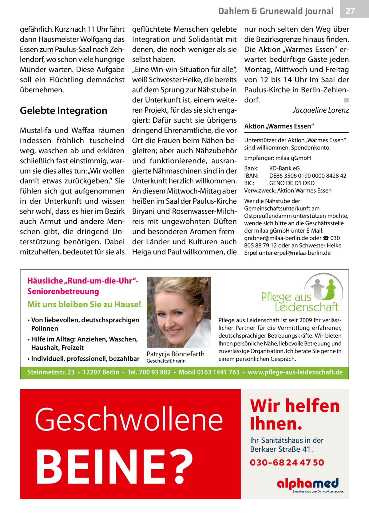 Dahlem & Grunewald Gesundheit Journal gefährlich. Kurz nach 11 Uhr fährt dann Hausmeister Wolfgang das Essen zum Paulus-Saal nach Zehlendorf, wo schon viele hungrige Münder warten. Diese Aufgabe soll ein Flüchtling demnächst übernehmen.  Gelebte Integration Mustalifa und Waffaa räumen indessen fröhlich tuschelnd weg, waschen ab und erklären schließlich fast einstimmig, warum sie dies alles tun: „Wir wollen damit etwas zurückgeben.“ Sie fühlen sich gut aufgenommen in der Unterkunft und wissen sehr wohl, dass es hier im Bezirk auch Armut und andere Menschen gibt, die dringend Unterstützung benötigen. Dabei mitzuhelfen, bedeutet für sie als  geflüchtete Menschen gelebte Integration und Solidarität mit denen, die noch weniger als sie selbst haben. „Eine Win-win-Situation für alle“, weiß Schwester Heike, die bereits auf dem Sprung zur Nähstube in der Unterkunft ist, einem weiteren Projekt, für das sie sich engagiert: Dafür sucht sie übrigens dringend Ehrenamtliche, die vor Ort die Frauen beim Nähen begleiten; aber auch Nähzubehör und funktionierende, ausrangierte Nähmaschinen sind in der Unterkunft herzlich willkommen. An diesem Mittwoch-Mittag aber heißen im Saal der Paulus-Kirche Biryani und Rosenwasser-Milchreis mit ungewohnten Düften und besonderen Aromen fremder Länder und Kulturen auch Helga und Paul willkommen, die  nur noch selten den Weg über die Bezirksgrenze hinaus finden. Die Aktion „Warmes Essen“ erwartet bedürftige Gäste jeden Montag, Mittwoch und Freitag von 12 bis 14  Uhr im Saal der Paulus-Kirche in Berlin-Zehlendorf.� ◾ � Jacqueline Lorenz Aktion „Warmes Essen“ Unterstützer der Aktion „Warmes Essen“ sind willkommen, Spendenkonto: Empfänger: milaa gGmbH Bank:	 KD-Bank eG IBAN:	 DE86 3506 0190 0000 8428 42 BIC:	 GENO DE D1 DKD Verw.zweck: Aktion Warmes Essen Wer die Nähstube der Gemeinschaftsunterkunft am Ostpreußendamm unterstützen möchte, wende sich bitte an die Geschäftsstelle der milaa gGmbH unter E-Mail: grabner@milaa-berlin.de oder ☎ 030 805 88 79 12 oder an Schwester Heike Erpel unter erpel@milaa-berlin.de  Häusliche „Rund-um-die-Uhr“Seniorenbetreuung Mit uns bleiben Sie zu Hause! • Von liebevollen, deutschsprachigen Polinnen • Hilfe im Alltag: Anziehen, Waschen, Haushalt, Freizeit • Individuell, professionell, bezahlbar  Patrycja Rönnefarth  Geschäftsführerin  Pflege aus Leidenschaft ist seit 2009 Ihr verlässlicher Partner für die Vermittlung erfahrener, deutschsprachiger Betreuungskräfte. Wir bieten Ihnen persönliche Nähe, liebevolle Betreuung und zuverlässige Organisation. Ich berate Sie gerne in einem persönlichen Gespräch.  Steinmetzstr. 23 • 12207 Berlin • Tel. 700 93 802 • Mobil 0163 1441 763 • www.pflege-aus-leidenschaft.de  Geschwollene  BEINE?  27 27  Wir helfen Ihnen. Ihr Sanitätshaus in der Berkaer Straße 41.  030-68 24 47 50