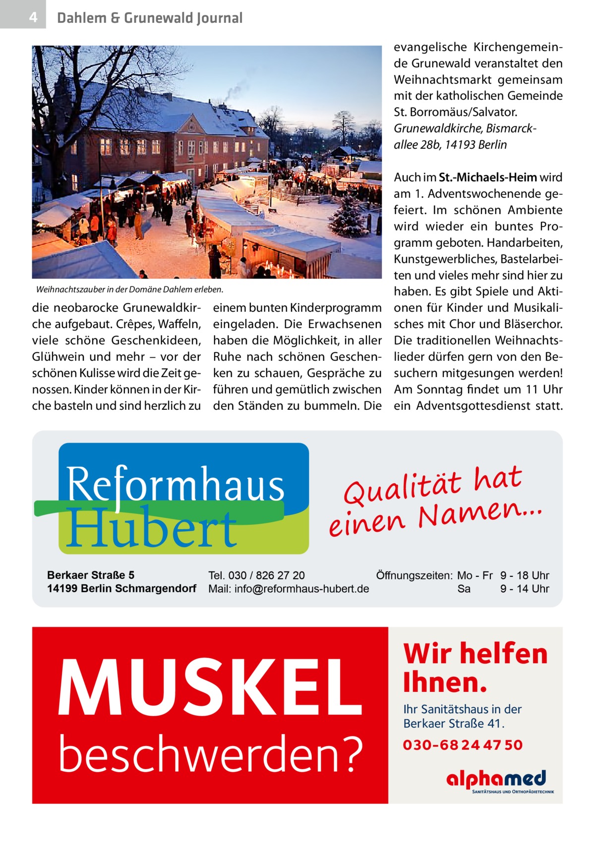 4  Dahlem & Grunewald Journal evangelische Kirchengemeinde Grunewald veranstaltet den Weihnachtsmarkt gemeinsam mit der katholischen Gemeinde St. Borromäus/Salvator. Grunewaldkirche, Bismarck­ allee 28b, 14193 Berlin  Weihnachtszauber in der Domäne Dahlem erleben.  die neobarocke Grunewaldkirche aufgebaut. Crêpes, Waffeln, viele schöne Geschenkideen, Glühwein und mehr – vor der schönen Kulisse wird die Zeit genossen. Kinder können in der Kirche basteln und sind herzlich zu  einem bunten Kinderprogramm eingeladen. Die Erwachsenen haben die Möglichkeit, in aller Ruhe nach schönen Geschenken zu schauen, Gespräche zu führen und gemütlich zwischen den Ständen zu bummeln. Die  Hubert  Berkaer Straße 5 14199 Berlin Schmargendorf  Auch im St.-Michaels-Heim wird am 1. Adventswochenende gefeiert. Im schönen Ambiente wird wieder ein buntes Programm geboten. Handarbeiten, Kunstgewerbliches, Bastelarbeiten und vieles mehr sind hier zu haben. Es gibt Spiele und Aktionen für Kinder und Musikalisches mit Chor und Bläserchor. Die traditionellen Weihnachtslieder dürfen gern von den Besuchern mitgesungen werden! Am Sonntag findet um 11 Uhr ein Adventsgottesdienst statt.  at Qualität h n... e einen Nam  Tel. 030 / 826 27 20 Öffnungszeiten: Mo - Fr 9 - 18 Uhr Mail: info@reformhaus-hubert.de Sa 9 - 14 Uhr  MUSKEL  beschwerden?  Wir helfen Ihnen. Ihr Sanitätshaus in der Berkaer Straße 41.  030-68 24 47 50