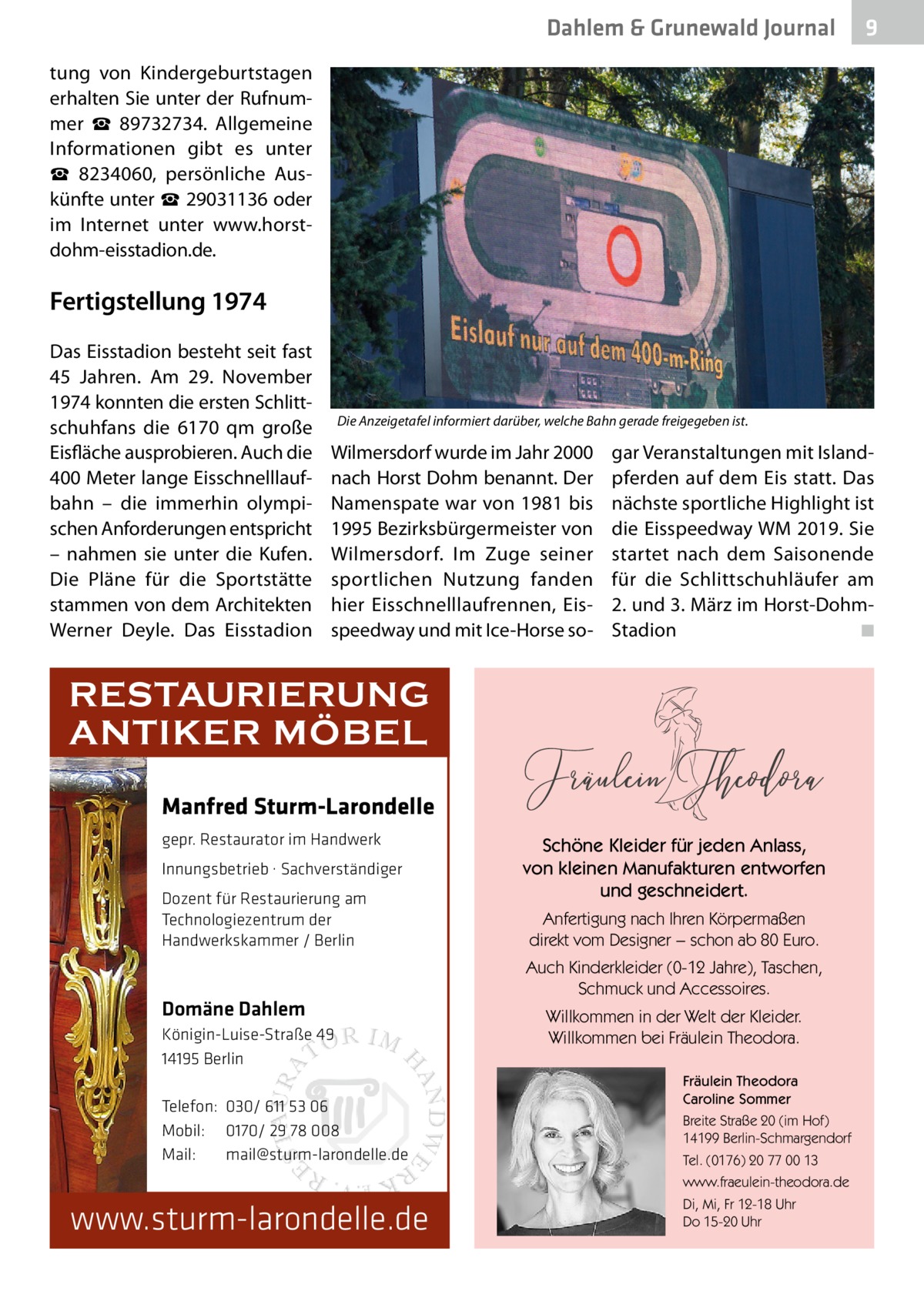 Dahlem & Grunewald Journal  9  tung von Kindergeburtstagen erhalten Sie unter der Rufnummer ☎  89732734. Allgemeine Informationen gibt es unter ☎  8234060, persönliche Auskünfte unter ☎ 29031136 oder im Internet unter www.horstdohm-eisstadion.de.  Fertigstellung 1974 Das Eisstadion besteht seit fast 45  Jahren. Am 29.  November 1974 konnten die ersten Schlittschuhfans die 6170 qm große Eisfläche ausprobieren. Auch die 400 Meter lange Eisschnelllaufbahn – die immerhin olympischen Anforderungen entspricht – nahmen sie unter die Kufen. Die Pläne für die Sportstätte stammen von dem Architekten Werner Deyle. Das Eisstadion  Die Anzeigetafel informiert darüber, welche Bahn gerade freigegeben ist.  Wilmersdorf wurde im Jahr 2000 nach Horst Dohm benannt. Der Namenspate war von 1981 bis 1995 Bezirksbürgermeister von Wilmersdorf. Im Zuge seiner sportlichen Nutzung fanden hier Eisschnelllaufrennen, Eisspeedway und mit Ice-Horse so gar Veranstaltungen mit Islandpferden auf dem Eis statt. Das nächste sportliche Highlight ist die Eisspeedway WM 2019. Sie startet nach dem Saisonende für die Schlittschuhläufer am 2. und 3. März im Horst-DohmStadion� ◾  RESTAURIERUNG ANTIKER MÖBEL Manfred Sturm-Larondelle gepr. Restaurator im Handwerk Innungsbetrieb · Sachverständiger Dozent für Restaurierung am Technologiezentrum der Handwerkskammer / Berlin  Domäne Dahlem Königin-Luise-Straße 49 14195 Berlin Telefon: 030/ 611 53 06 Mobil: 0170/ 29 78 008 Mail: mail@sturm-larondelle.de  Schöne Kleider für jeden Anlass, von kleinen Manufakturen entworfen und geschneidert. Anfertigung nach Ihren Körpermaßen direkt vom Designer − schon ab 80 Euro. Auch Kinderkleider (0-12 Jahre), Taschen, Schmuck und Accessoires. Willkommen in der Welt der Kleider. Willkommen bei Fräulein Theodora. Fräulein Theodora Caroline Sommer Breite Straße 20 (im Hof) 14199 Berlin-Schmargendorf Tel. (0176) 20 77 00 13 www.fraeulein-theodora.de  www.sturm-larondelle.de  Di, Mi, Fr 12-18 Uhr Do 15-20 Uhr