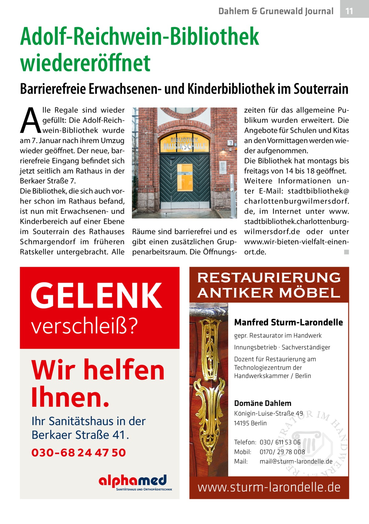 Dahlem & Grunewald Journal  11 11  Adolf-Reichwein-Bibliothek wiedereröffnet Barrierefreie Erwachsenen- und Kinderbibliothek im Souterrain  A  lle Regale sind wieder gefüllt: Die Adolf-Reichwein-Bibliothek wurde am 7. Januar nach ihrem Umzug wieder geöffnet. Der neue, barrierefreie Eingang befindet sich jetzt seitlich am Rathaus in der Berkaer Straße 7. Die Bibliothek, die sich auch vorher schon im Rathaus befand, ist nun mit Erwachsenen- und Kinderbereich auf einer Ebene im Souterrain des Rathauses Räume sind barrierefrei und es Schmargendorf im früheren gibt einen zusätzlichen GrupRatskeller untergebracht. Alle penarbeitsraum. Die Öffnungs GELENK verschleiß?  zeiten für das allgemeine Publikum wurden erweitert. Die Angebote für Schulen und Kitas an den Vormittagen werden wieder aufgenommen. Die Bibliothek hat montags bis freitags von 14 bis 18 geöffnet. Weitere Informationen unter E-Mail: stadtbibliothek@ charlottenburgwilmersdorf. de, im Internet unter www. stadtbibliothek.charlottenburgwilmersdorf.de oder unter www.wir-bieten-vielfalt-einenort.de. � ◾  RESTAURIERUNG ANTIKER MÖBEL Manfred Sturm-Larondelle gepr. Restaurator im Handwerk Innungsbetrieb · Sachverständiger  Wir helfen Ihnen. Ihr Sanitätshaus in der Berkaer Straße 41.  030-68 24 47 50  Dozent für Restaurierung am Technologiezentrum der Handwerkskammer / Berlin  Domäne Dahlem Königin-Luise-Straße 49 14195 Berlin Telefon: 030/ 611 53 06 Mobil: 0170/ 29 78 008 Mail: mail@sturm-larondelle.de  www.sturm-larondelle.de