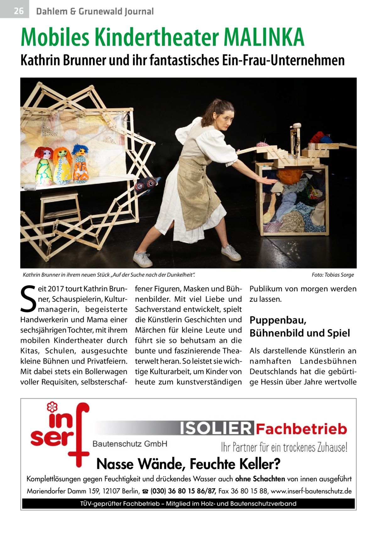 26  Dahlem & Grunewald Journal  Mobiles Kindertheater MALINKA  Kathrin Brunner und ihr fantastisches Ein-Frau-Unternehmen  Kathrin Brunner in ihrem neuen Stück „Auf der Suche nach der Dunkelheit“. �  S  eit 2017 tourt Kathrin Brunner, Schauspielerin, Kulturmanagerin, begeisterte Handwerkerin und Mama einer sechsjährigen Tochter, mit ihrem mobilen Kindertheater durch Kitas, Schulen, ausgesuchte kleine Bühnen und Privatfeiern. Mit dabei stets ein Bollerwagen voller Requisiten, selbsterschaf fener Figuren, Masken und Bühnenbilder. Mit viel Liebe und Sachverstand entwickelt, spielt die Künstlerin Geschichten und Märchen für kleine Leute und führt sie so behutsam an die bunte und faszinierende Theaterwelt heran. So leistet sie wichtige Kulturarbeit, um Kinder von heute zum kunstverständigen  Foto: Tobias Sorge  Publikum von morgen werden zu lassen.  Puppenbau, Bühnenbild und Spiel Als darstellende Künstlerin an namhaften Landesbühnen Deutschlands hat die gebürtige Hessin über Jahre wertvolle  Nasse Wände, Feuchte Keller? Komplettlösungen gegen Feuchtigkeit und drückendes Wasser auch ohne Schachten von innen ausgeführt Mariendorfer Damm 159, 12107 Berlin, ☎ (030) 36 80 15 86/87, Fax 36 80 15 88, www.inserf-bautenschutz.de TÜV-geprüfter Fachbetrieb – Mitglied im Holz- und Bautenschutzverband