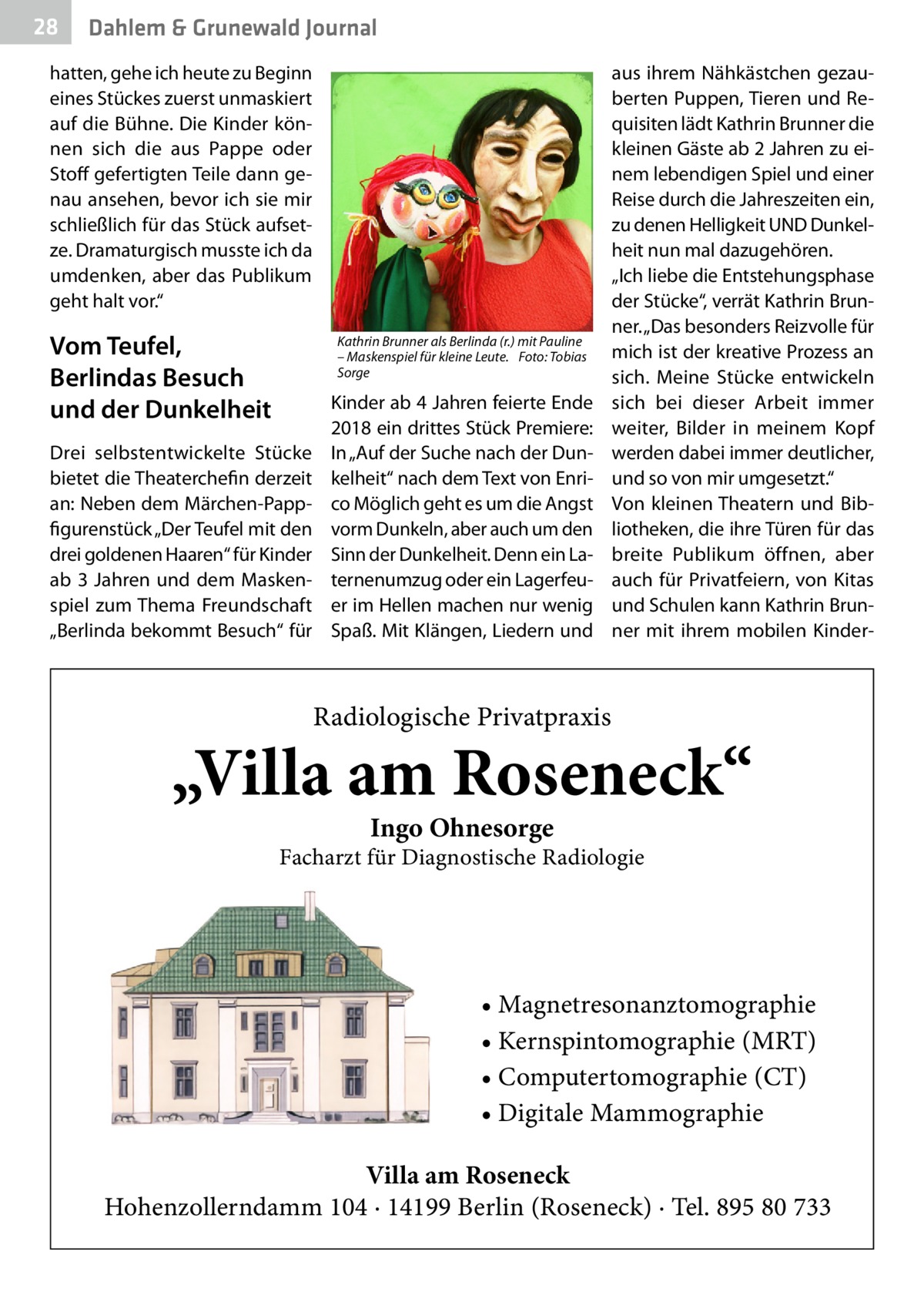 28  Dahlem & Grunewald Journal  hatten, gehe ich heute zu Beginn eines Stückes zuerst unmaskiert auf die Bühne. Die Kinder können sich die aus Pappe oder Stoff gefertigten Teile dann genau ansehen, bevor ich sie mir schließlich für das Stück aufsetze. Dramaturgisch musste ich da umdenken, aber das Publikum geht halt vor.“  Vom Teufel, Berlindas Besuch und der Dunkelheit  Kathrin Brunner als Berlinda (r.) mit Pauline – Maskenspiel für kleine Leute.� Foto: Tobias Sorge  Drei selbstentwickelte Stücke bietet die Theaterchefin derzeit an: Neben dem Märchen-Pappfigurenstück „Der Teufel mit den drei goldenen Haaren“ für Kinder ab 3  Jahren und dem Maskenspiel zum Thema Freundschaft „Berlinda bekommt Besuch“ für  Kinder ab 4 Jahren feierte Ende 2018 ein drittes Stück Premiere: In „Auf der Suche nach der Dunkelheit“ nach dem Text von Enrico Möglich geht es um die Angst vorm Dunkeln, aber auch um den Sinn der Dunkelheit. Denn ein Laternenumzug oder ein Lagerfeuer im Hellen machen nur wenig Spaß. Mit Klängen, Liedern und  aus ihrem Nähkästchen gezauberten Puppen, Tieren und Requisiten lädt Kathrin Brunner die kleinen Gäste ab 2 Jahren zu einem lebendigen Spiel und einer Reise durch die Jahreszeiten ein, zu denen Helligkeit UND Dunkelheit nun mal dazugehören. „Ich liebe die Entstehungsphase der Stücke“, verrät Kathrin Brunner. „Das besonders Reizvolle für mich ist der kreative Prozess an sich. Meine Stücke entwickeln sich bei dieser Arbeit immer weiter, Bilder in meinem Kopf werden dabei immer deutlicher, und so von mir umgesetzt.“ Von kleinen Theatern und Bibliotheken, die ihre Türen für das breite Publikum öffnen, aber auch für Privatfeiern, von Kitas und Schulen kann Kathrin Brunner mit ihrem mobilen Kinder Radiologische Privatpraxis  „Villa am Roseneck“ Ingo Ohnesorge  Facharzt für Diagnostische Radiologie  • Magnetresonanztomographie • Kernspintomographie (MRT) • Computertomographie (CT) • Digitale Mammographie Villa am Roseneck Hohenzollerndamm 104 · 14199 Berlin (Roseneck) · Tel. 895 80 733