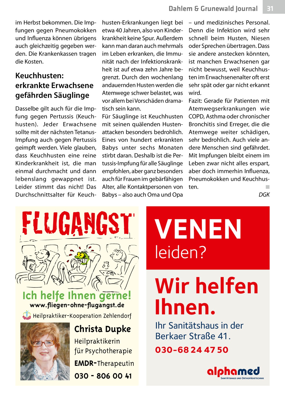 Dahlem & Grunewald Gesundheit Journal im Herbst bekommen. Die Impfungen gegen Pneumokokken und Influenza können übrigens auch gleichzeitig gegeben werden. Die Krankenkassen tragen die Kosten.  Keuchhusten: erkrankte Erwachsene gefährden Säuglinge Dasselbe gilt auch für die Impfung gegen Pertussis (Keuchhusten). Jeder Erwachsene sollte mit der nächsten TetanusImpfung auch gegen Pertussis geimpft werden. Viele glauben, dass Keuchhusten eine reine Kinderkrankheit ist, die man einmal durchmacht und dann lebenslang gewappnet ist. Leider stimmt das nicht! Das Durchschnittsalter für Keuch husten-Erkrankungen liegt bei etwa 40 Jahren, also von Kinderkrankheit keine Spur. Außerdem kann man daran auch mehrmals im Leben erkranken, die Immunität nach der Infektionskrankheit ist auf etwa zehn Jahre begrenzt. Durch den wochenlang andauernden Husten werden die Atemwege schwer belastet, was vor allem bei Vorschäden dramatisch sein kann. Für Säuglinge ist Keuchhusten mit seinen quälenden Hustenattacken besonders bedrohlich. Eines von hundert erkrankten Babys unter sechs Monaten stirbt daran. Deshalb ist die Pertussis-Impfung für alle Säuglinge empfohlen, aber ganz besonders auch für Frauen im gebärfähigen Alter, alle Kontaktpersonen von Babys – also auch Oma und Opa  – und medizinisches Personal. Denn die Infektion wird sehr schnell beim Husten, Niesen oder Sprechen übertragen. Dass sie andere anstecken könnten, ist manchen Erwachsenen gar nicht bewusst, weil Keuchhusten im Erwachsenenalter oft erst sehr spät oder gar nicht erkannt wird. Fazit: Gerade für Patienten mit Atemwegserkrankungen wie COPD, Asthma oder chronischer Bronchitis sind Erreger, die die Atemwege weiter schädigen, sehr bedrohlich. Auch viele andere Menschen sind gefährdet. Mit Impfungen bleibt einem im Leben zwar nicht alles erspart, aber doch immerhin Influenza, Pneumokokken und Keuchhusten.� ◾ � DGK  VENEN leiden?  Ich helfe Ihnen gerne! www.fliegen-ohne-flugangst.de Heilpraktiker-Kooperation Zehlendorf  Christa Dupke Heilpraktikerin für Psychotherapie  EMDR-Therapeutin 030 - 806 00 41  31 31  Wir helfen Ihnen. Ihr Sanitätshaus in der Berkaer Straße 41.  030-68 24 47 50