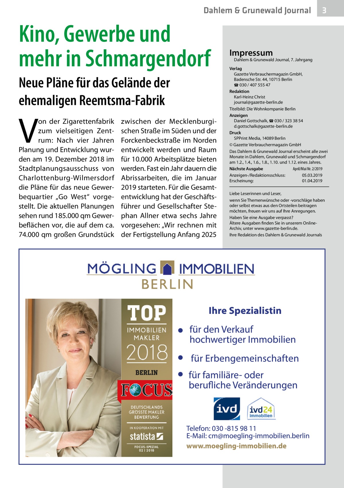 Dahlem & Grunewald Journal  Kino, Gewerbe und mehr in Schmargendorf Neue Pläne für das Gelände der ehemaligen Reemtsma-Fabrik  V  on der Zigarettenfabrik zum vielseitigen Zentrum: Nach vier Jahren Planung und Entwicklung wurden am 19. Dezember 2018 im Stadtplanungsausschuss von Charlottenburg-Wilmersdorf die Pläne für das neue Gewerbequartier „Go West“ vorgestellt. Die aktuellen Planungen sehen rund 185.000 qm Gewerbeflächen vor, die auf dem ca. 74.000 qm großen Grundstück  zwischen der Mecklenburgischen Straße im Süden und der Forckenbeckstraße im Norden entwickelt werden und Raum für 10.000 Arbeitsplätze bieten werden. Fast ein Jahr dauern die Abrissarbeiten, die im Januar 2019 starteten. Für die Gesamtentwicklung hat der Geschäftsführer und Gesellschafter Stephan Allner etwa sechs Jahre vorgesehen: „Wir rechnen mit der Fertigstellung Anfang 2025  3  Impressum  Dahlem & Grunewald Journal, 7. Jahrgang  Verlag Gazette Verbrauchermagazin GmbH, Badensche Str. 44, 10715 Berlin ☎ 030 / 407 555 47 Redaktion Karl-Heinz Christ journal@gazette-berlin.de Titelbild: Die Wohnkompanie Berlin Anzeigen Daniel Gottschalk, ☎ 030 / 323 38 54 d.gottschalk@gazette-berlin.de Druck SPPrint Media, 14089 Berlin © Gazette Verbrauchermagazin GmbH Das Dahlem & Grunewald Journal erscheint alle zwei Monate in Dahlem, Grunewald und Schmargendorf am 1.2., 1.4., 1.6., 1.8., 1.10. und 1.12. eines Jahres. April/Mai Nr. 2/2019 Nächste Ausgabe 	 Anzeigen-/Redaktionsschluss:	05.03.2019 Erscheinung:	01.04.2019 Liebe Leserinnen und Leser, wenn Sie Themenwünsche oder -vorschläge haben oder selbst etwas aus den Ortsteilen beitragen möchten, freuen wir uns auf Ihre Anregungen. Haben Sie eine Ausgabe verpasst? Ältere Ausgaben finden Sie in unserem OnlineArchiv, unter www.gazette-berlin.de. Ihre Redaktion des Dahlem & Grunewald Journals