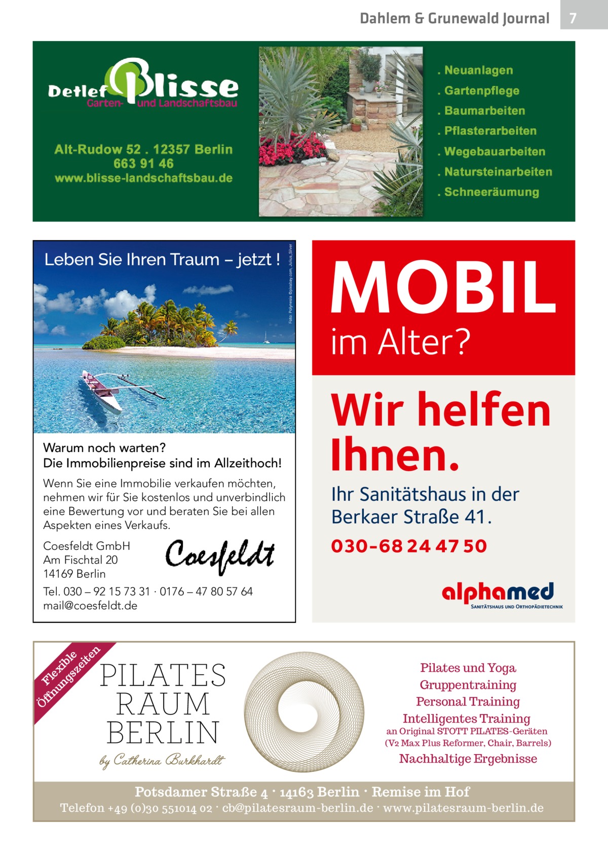 Dahlem & Grunewald Journal  MOBIL im Alter?  Warum noch warten? Die Immobilienpreise sind im Allzeithoch! Wenn Sie eine Immobilie verkaufen möchten, nehmen wir für Sie kostenlos und unverbindlich eine Bewertung vor und beraten Sie bei allen Aspekten eines Verkaufs.  Wir helfen Ihnen. Ihr Sanitätshaus in der Berkaer Straße 41.  030-68 24 47 50  Coesfeldt GmbH Am Fischtal 20 14169 Berlin  Ö  ff Fl nu ex ng ib sz le ei te n  Tel. 030 – 92 15 73 31 · 0176 – 47 80 57 64 mail@coesfeldt.de  Pilates und Yoga Gruppentraining Personal Training Intelligentes Training  an Original STOTT PILATES-Geräten (V2 Max Plus Reformer, Chair, Barrels)  Nachhaltige Ergebnisse  Potsdamer Straße 4 · 14163 Berlin · Remise im Hof Telefon +49 (0)30 551014 02 · cb@pilatesraum-berlin.de · www.pilatesraum-berlin.de  7 7