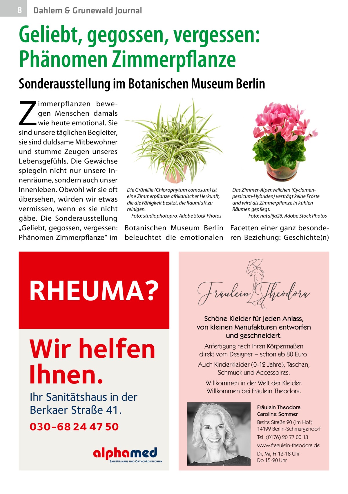 8  Dahlem & Grunewald Journal  Geliebt, gegossen, vergessen: Phänomen Zimmerpflanze Sonderausstellung im Botanischen Museum Berlin  Z  immerpflanzen bewegen Menschen damals wie heute emotional. Sie sind unsere täglichen Begleiter, sie sind duldsame Mitbewohner und stumme Zeugen unseres Lebensgefühls. Die Gewächse spiegeln nicht nur unsere Innenräume, sondern auch unser Das Zimmer-Alpenveilchen (CyclamenInnenleben. Obwohl wir sie oft Die Grünlilie (Chlorophytum comosum) ist Zimmerpflanze afrikanischer Herkunft, persicum-Hybriden) verträgt keine Fröste übersehen, würden wir etwas eine die die Fähigkeit besitzt, die Raumluft zu und wird als Zimmerpflanze in kühlen Räumen gepflegt. vermissen, wenn es sie nicht reinigen. Foto: natalija26, Adobe Stock Photos gäbe. Die Sonderausstellung � Foto: studiophotopro, Adobe Stock Photos � „Geliebt, gegossen, vergessen: Botanischen Museum Berlin Facetten einer ganz besondePhänomen Zimmerpflanze“ im beleuchtet die emotionalen ren Beziehung: Geschichte(n)  RHEUMA? Wir helfen Ihnen. Ihr Sanitätshaus in der Berkaer Straße 41.  030-68 24 47 50  Schöne Kleider für jeden Anlass, von kleinen Manufakturen entworfen und geschneidert. Anfertigung nach Ihren Körpermaßen direkt vom Designer − schon ab 80 Euro. Auch Kinderkleider (0-12 Jahre), Taschen, Schmuck und Accessoires. Willkommen in der Welt der Kleider. Willkommen bei Fräulein Theodora. Fräulein Theodora Caroline Sommer Breite Straße 20 (im Hof) 14199 Berlin-Schmargendorf Tel. (0176) 20 77 00 13 www.fraeulein-theodora.de Di, Mi, Fr 12-18 Uhr Do 15-20 Uhr