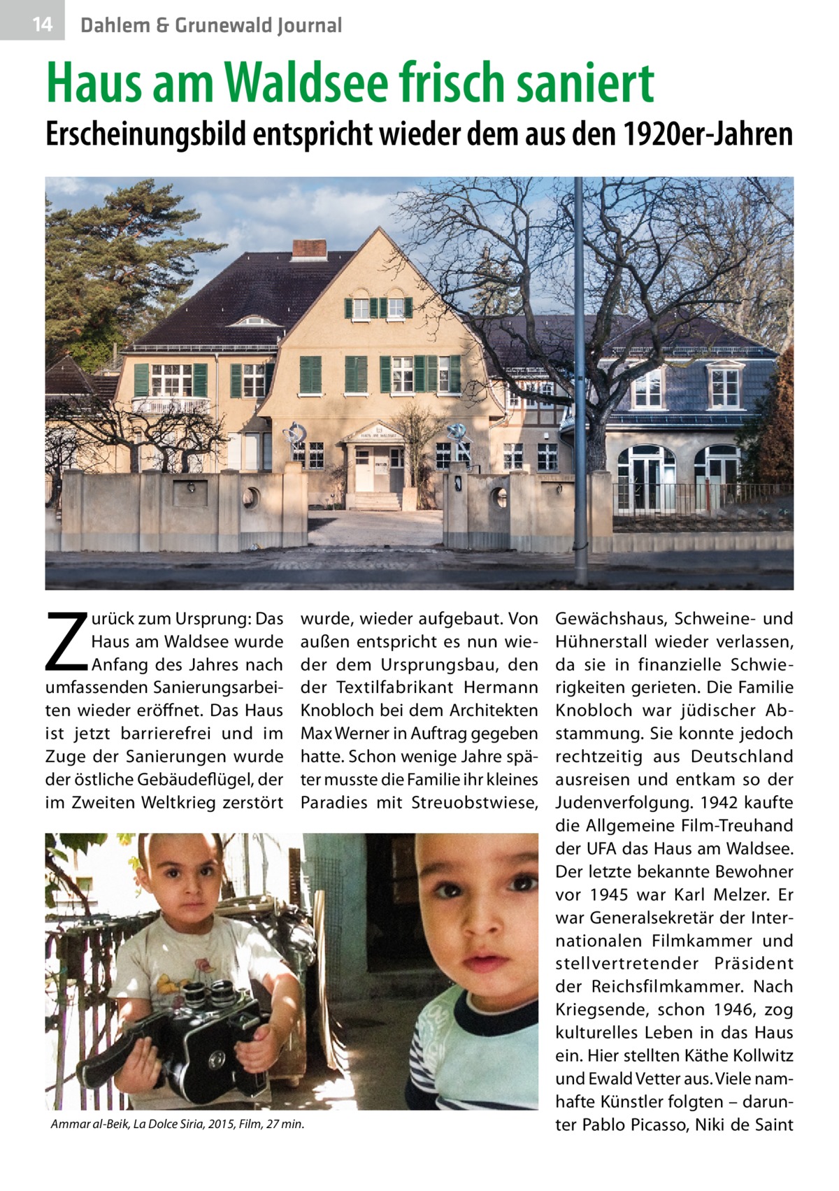 14  Dahlem & Grunewald Journal  Haus am Waldsee frisch saniert  Erscheinungsbild entspricht wieder dem aus den 1920er-Jahren  Z  urück zum Ursprung: Das Haus am Waldsee wurde Anfang des Jahres nach umfassenden Sanierungsarbeiten wieder eröffnet. Das Haus ist jetzt barrierefrei und im Zuge der Sanierungen wurde der östliche Gebäudeflügel, der im Zweiten Weltkrieg zerstört  wurde, wieder aufgebaut. Von außen entspricht es nun wieder dem Ursprungsbau, den der Textilfabrikant Hermann Knobloch bei dem Architekten Max Werner in Auftrag gegeben hatte. Schon wenige Jahre später musste die Familie ihr kleines Paradies mit Streuobstwiese,  Ammar al-Beik, La Dolce Siria, 2015, Film, 27 min.  Gewächshaus, Schweine- und Hühnerstall wieder verlassen, da sie in finanzielle Schwierigkeiten gerieten. Die Familie Knobloch war jüdischer Abstammung. Sie konnte jedoch rechtzeitig aus Deutschland ausreisen und entkam so der Judenverfolgung. 1942 kaufte die Allgemeine Film-Treuhand der UFA das Haus am Waldsee. Der letzte bekannte Bewohner vor 1945 war Karl Melzer. Er war Generalsekretär der Internationalen Filmkammer und stellvertretender Präsident der Reichsfilmkammer. Nach Kriegsende, schon 1946, zog kulturelles Leben in das Haus ein. Hier stellten Käthe Kollwitz und Ewald Vetter aus. Viele namhafte Künstler folgten – darunter Pablo Picasso, Niki de Saint