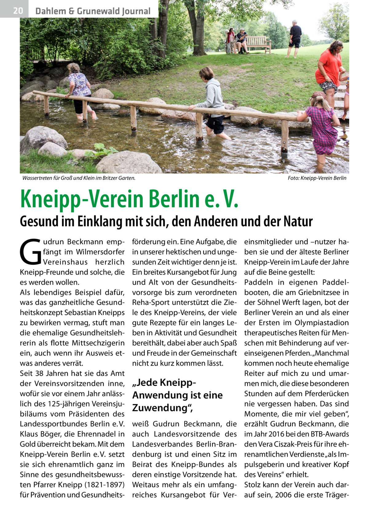 20  Dahlem & Grunewald Journal  Wassertreten für Groß und Klein im Britzer Garten.�  Foto: Kneipp-Verein Berlin  Kneipp-Verein Berlin e. V.  Gesund im Einklang mit sich, den Anderen und der Natur  G  udrun Beckmann empfängt im Wilmersdorfer Vereinshaus herzlich Kneipp-Freunde und solche, die es werden wollen. Als lebendiges Beispiel dafür, was das ganzheitliche Gesundheitskonzept Sebastian Kneipps zu bewirken vermag, stuft man die ehemalige Gesundheitslehrerin als flotte Mittsechzigerin ein, auch wenn ihr Ausweis etwas anderes verrät. Seit 38 Jahren hat sie das Amt der Vereinsvorsitzenden inne, wofür sie vor einem Jahr anlässlich des 125-jährigen Vereinsjubiläums vom Präsidenten des Landessportbundes Berlin e. V. Klaus Böger, die Ehrennadel in Gold überreicht bekam. Mit dem Kneipp-Verein Berlin e. V. setzt sie sich ehrenamtlich ganz im Sinne des gesundheitsbewussten Pfarrer Kneipp (1821-1897) für Prävention und Gesundheits förderung ein. Eine Aufgabe, die in unserer hektischen und ungesunden Zeit wichtiger denn je ist. Ein breites Kursangebot für Jung und Alt von der Gesundheitsvorsorge bis zum verordneten Reha-Sport unterstützt die Ziele des Kneipp-Vereins, der viele gute Rezepte für ein langes Leben in Aktivität und Gesundheit bereithält, dabei aber auch Spaß und Freude in der Gemeinschaft nicht zu kurz kommen lässt.  „Jede KneippAnwendung ist eine Zuwendung“, weiß Gudrun Beckmann, die auch Landesvorsitzende des Landesverbandes Berlin-Brandenburg ist und einen Sitz im Beirat des Kneipp-Bundes als deren einstige Vorsitzende hat. Weitaus mehr als ein umfangreiches Kursangebot für Ver einsmitglieder und –nutzer haben sie und der älteste Berliner Kneipp-Verein im Laufe der Jahre auf die Beine gestellt: Paddeln in eigenen Paddelbooten, die am Griebnitzsee in der Söhnel Werft lagen, bot der Berliner Verein an und als einer der Ersten im Olympiastadion therapeutisches Reiten für Menschen mit Behinderung auf vereinseigenen Pferden. „Manchmal kommen noch heute ehemalige Reiter auf mich zu und umarmen mich, die diese besonderen Stunden auf dem Pferderücken nie vergessen haben. Das sind Momente, die mir viel geben“, erzählt Gudrun Beckmann, die im Jahr 2016 bei den BTB-Awards den Vera Ciszak-Preis für ihre ehrenamtlichen Verdienste „als Impulsgeberin und kreativer Kopf des Vereins“ erhielt. Stolz kann der Verein auch darauf sein, 2006 die erste Träge