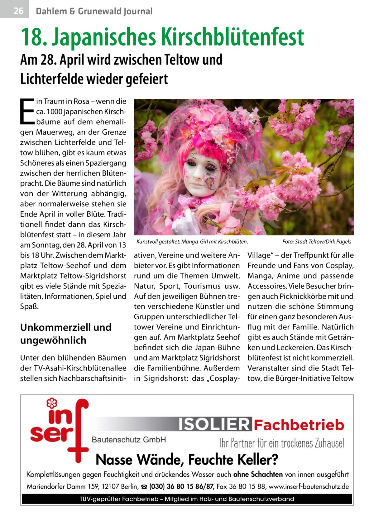 26  Dahlem & Grunewald Journal  18. Japanisches Kirschblütenfest Am 28. April wird zwischen Teltow und Lichterfelde wieder gefeiert  E  in Traum in Rosa – wenn die ca. 1000 japanischen Kirschbäume auf dem ehemaligen Mauerweg, an der Grenze zwischen Lichterfelde und Teltow blühen, gibt es kaum etwas Schöneres als einen Spaziergang zwischen der herrlichen Blütenpracht. Die Bäume sind natürlich von der Witterung abhängig, aber normalerweise stehen sie Ende April in voller Blüte. Traditionell findet dann das Kirschblütenfest statt – in diesem Jahr am Sonntag, den 28. April von 13 bis 18 Uhr. Zwischen dem Marktplatz Teltow-Seehof und dem Marktplatz Teltow-Sigridshorst gibt es viele Stände mit Spezialitäten, Informationen, Spiel und Spaß.  Kunstvoll gestaltet: Manga-Girl mit Kirschblüten.�  ativen, Vereine und weitere Anbieter vor. Es gibt Informationen rund um die Themen Umwelt, Natur, Sport, Tourismus usw. Auf den jeweiligen Bühnen treten verschiedene Künstler und Gruppen unterschiedlicher Teltower Vereine und EinrichtunUnkommerziell und gen auf. Am Marktplatz Seehof ungewöhnlich befindet sich die Japan-Bühne Unter den blühenden Bäumen und am Marktplatz Sigridshorst der TV-Asahi-Kirschblütenallee die Familienbühne. Außerdem stellen sich Nachbarschaftsiniti- in Sigridshorst: das „Cosplay Foto: Stadt Teltow/Dirk Pagels  Village“ – der Treffpunkt für alle Freunde und Fans von Cosplay, Manga, Anime und passende Accessoires. Viele Besucher bringen auch Picknickkörbe mit und nutzen die schöne Stimmung für einen ganz besonderen Ausflug mit der Familie. Natürlich gibt es auch Stände mit Getränken und Leckereien. Das Kirschblütenfest ist nicht kommerziell. Veranstalter sind die Stadt Teltow, die Bürger-Initiative Teltow  Nasse Wände, Feuchte Keller? Komplettlösungen gegen Feuchtigkeit und drückendes Wasser auch ohne Schachten von innen ausgeführt Mariendorfer Damm 159, 12107 Berlin, ☎ (030) 36 80 15 86/87, Fax 36 80 15 88, www.inserf-bautenschutz.de TÜV-geprüfter Fachbetrieb – Mitglied im Holz- und Bautenschutzverband