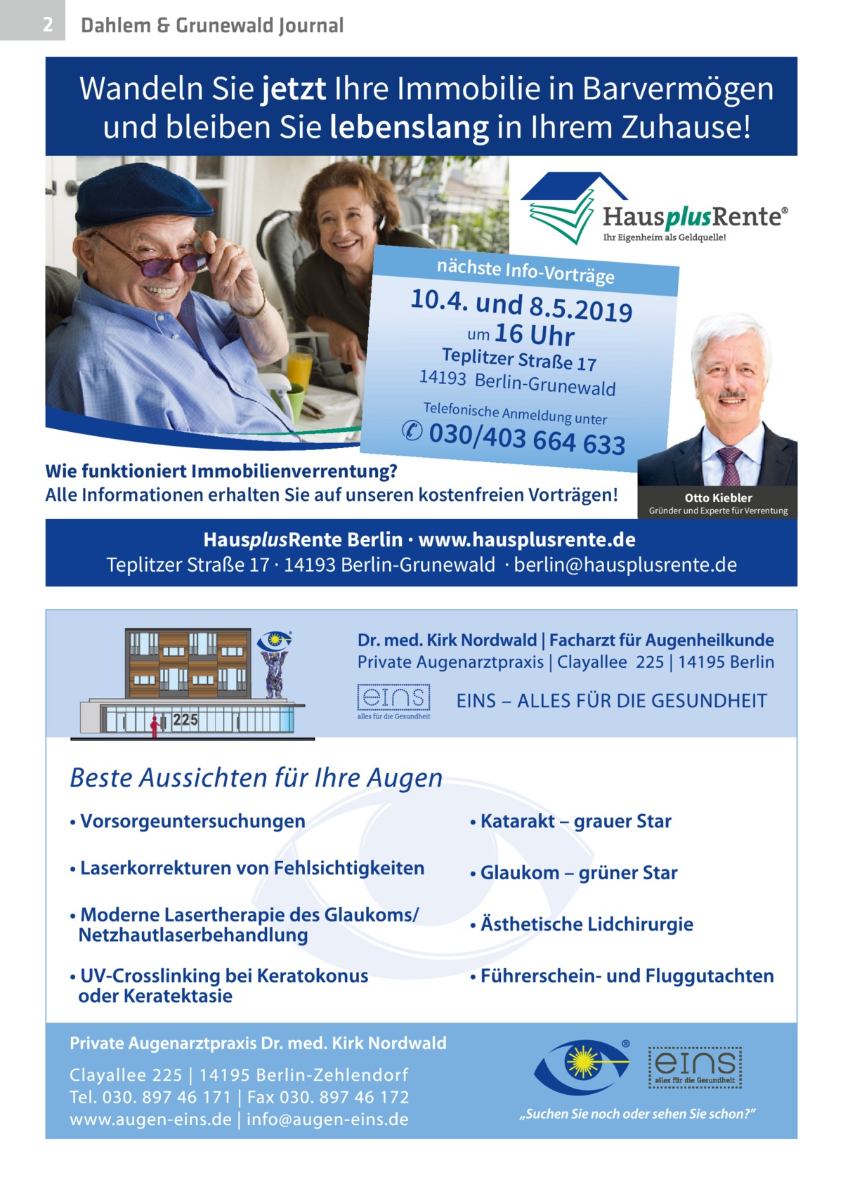 2  Dahlem & Grunewald Journal  Wandeln Sie jetzt Ihre Immobilie in Barvermögen und bleiben Sie lebenslang in Ihrem Zuhause!  nächste Info-Vor  träge  10.4. und 8.5.201 9 um 16 Uhr Teplitzer Straße 17 14193 Berlin-Grun ewald Telefonische Anme  ldung unter  ✆ 030/403 664 63  3  Wie funktioniert Immobilienverrentung? Alle Informationen erhalten Sie auf unseren kostenfreien Vorträgen!  Otto Kiebler  Gründer und Experte für Verrentung  HausplusRente Berlin · www.hausplusrente.de Teplitzer Straße 17 · 14193 Berlin-Grunewald · berlin@hausplusrente.de