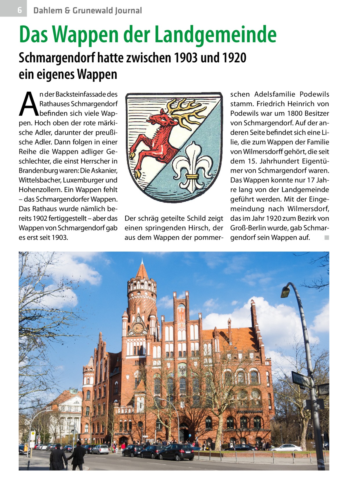 6  Dahlem & Grunewald Journal  Das Wappen der Landgemeinde Schmargendorf hatte zwischen 1903 und 1920 ein eigenes Wappen  A  n der Backsteinfassade des Rathauses Schmargendorf befinden sich viele Wappen. Hoch oben der rote märkische Adler, darunter der preußische Adler. Dann folgen in einer Reihe die Wappen adliger Geschlechter, die einst Herrscher in Brandenburg waren: Die Askanier, Wittelsbacher, Luxemburger und Hohenzollern. Ein Wappen fehlt – das Schmargendorfer Wappen. Das Rathaus wurde nämlich bereits 1902 fertiggestellt – aber das Der schräg geteilte Schild zeigt Wappen von Schmargendorf gab einen springenden Hirsch, der es erst seit 1903. aus dem Wappen der pommer schen Adelsfamilie Podewils stamm. Friedrich Heinrich von Podewils war um 1800 Besitzer von Schmargendorf. Auf der anderen Seite befindet sich eine Lilie, die zum Wappen der Familie von Wilmersdorff gehört, die seit dem 15.  Jahrhundert Eigentümer von Schmargendorf waren. Das Wappen konnte nur 17 Jahre lang von der Landgemeinde geführt werden. Mit der Eingemeindung nach Wilmersdorf, das im Jahr 1920 zum Bezirk von Groß-Berlin wurde, gab Schmargendorf sein Wappen auf. � ◾