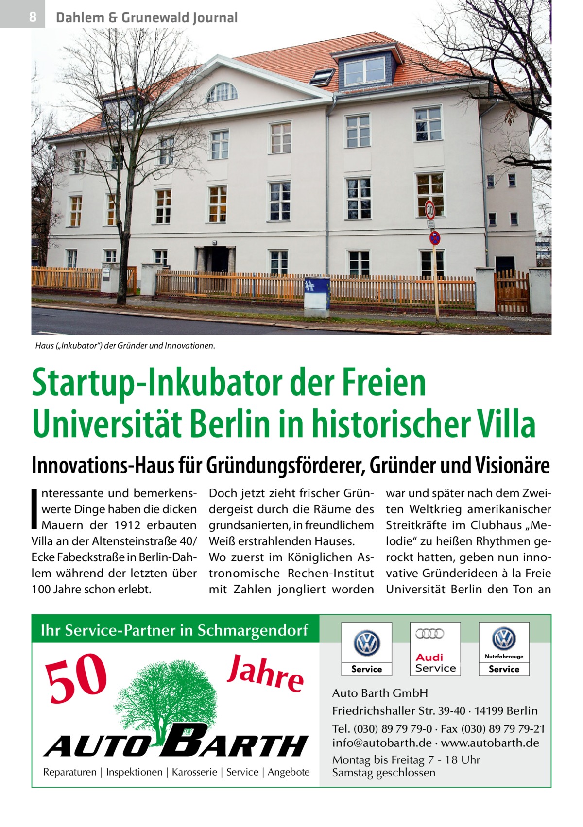 8  Dahlem & Grunewald Journal  Haus („Inkubator“) der Gründer und Innovationen.  Startup-Inkubator der Freien Universität Berlin in historischer Villa Innovations-Haus für Gründungsförderer, Gründer und Visionäre  I  nteressante und bemerkenswerte Dinge haben die dicken Mauern der 1912 erbauten Villa an der Altensteinstraße 40/ Ecke Fabeckstraße in Berlin-Dahlem während der letzten über 100 Jahre schon erlebt.  Doch jetzt zieht frischer Gründergeist durch die Räume des grundsanierten, in freundlichem Weiß erstrahlenden Hauses. Wo zuerst im Königlichen Astronomische Rechen-Institut mit Zahlen jongliert worden  war und später nach dem Zweiten Weltkrieg amerikanischer Streitkräfte im Clubhaus „Melodie“ zu heißen Rhythmen gerockt hatten, geben nun innovative Gründerideen à la Freie Universität Berlin den Ton an  Ihr Service-Partner in Schmargendorf  50 AUTO  Jahre  BARTH  Reparaturen | Inspektionen | Karosserie | Service | Angebote  Auto Barth GmbH Friedrichshaller Str. 39-40 · 14199 Berlin Tel. (030) 89 79 79-0 · Fax (030) 89 79 79-21 info@autobarth.de · www.autobarth.de Montag bis Freitag 7 - 18 Uhr Samstag geschlossen