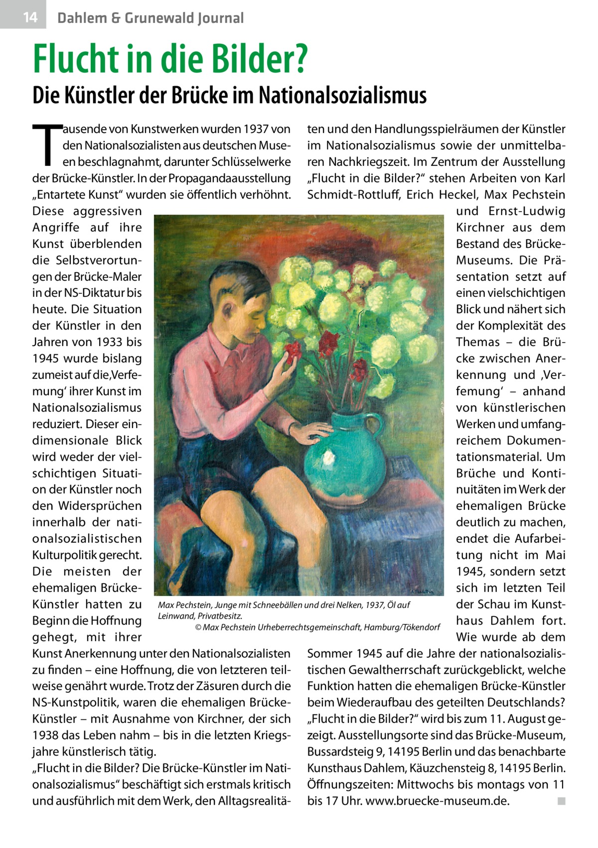 14  Dahlem & Grunewald Journal  Flucht in die Bilder?  Die Künstler der Brücke im Nationalsozialismus  T  ausende von Kunstwerken wurden 1937 von ten und den Handlungsspielräumen der Künstler den Nationalsozialisten aus deutschen Muse- im Nationalsozialismus sowie der unmittelbaen beschlagnahmt, darunter Schlüsselwerke ren Nachkriegszeit. Im Zentrum der Ausstellung der Brücke-Künstler. In der Propagandaausstellung „Flucht in die Bilder?“ stehen Arbeiten von Karl „Entartete Kunst“ wurden sie öffentlich verhöhnt. Schmidt-Rottluff, Erich Heckel, Max Pechstein Diese aggressiven und Ernst-Ludwig Angriffe auf ihre Kirchner aus dem Bestand des BrückeKunst überblenden Museums. Die Prädie Selbstverortungen der Brücke-Maler sentation setzt auf in der NS-Diktatur bis einen vielschichtigen heute. Die Situation Blick und nähert sich der Komplexität des der Künstler in den Themas – die BrüJahren von 1933 bis cke zwischen Aner1945 wurde bislang zumeist auf die‚Verfekennung und ‚Vermung‘ ihrer Kunst im femung‘ – anhand Nationalsozialismus von künstlerischen reduziert. Dieser einWerken und umfangdimensionale Blick reichem Dokumentationsmaterial. Um wird weder der vielschichtigen SituatiBrüche und Kontion der Künstler noch nuitäten im Werk der den Widersprüchen ehemaligen Brücke deutlich zu machen, innerhalb der nationalsozialistischen endet die AufarbeiKulturpolitik gerecht. tung nicht im Mai Die meisten der 1945, sondern setzt ehemaligen Brückesich im letzten Teil Künstler hatten zu Max Pechstein, Junge mit Schneebällen und drei Nelken, 1937, Öl auf der Schau im KunstBeginn die Hoffnung Leinwand,©Privatbesitz. haus Dahlem fort. Max Pechstein Urheberrechtsgemeinschaft, Hamburg/Tökendorf gehegt, mit ihrer Wie wurde ab dem Kunst Anerkennung unter den Nationalsozialisten Sommer 1945 auf die Jahre der nationalsozialiszu finden – eine Hoffnung, die von letzteren teil- tischen Gewaltherrschaft zurückgeblickt, welche weise genährt wurde. Trotz der Zäsuren durch die Funktion hatten die ehemaligen Brücke-Künstler NS-Kunstpolitik, waren die ehemaligen Brücke- beim Wiederaufbau des geteilten Deutschlands? Künstler – mit Ausnahme von Kirchner, der sich „Flucht in die Bilder?“ wird bis zum 11. August ge1938 das Leben nahm – bis in die letzten Kriegs- zeigt. Ausstellungsorte sind das Brücke-Museum, Bussardsteig 9, 14195 Berlin und das benachbarte jahre künstlerisch tätig. „Flucht in die Bilder? Die Brücke-Künstler im Nati- Kunsthaus Dahlem, Käuzchensteig 8, 14195 Berlin. onalsozialismus“ beschäftigt sich erstmals kritisch Öffnungszeiten: Mittwochs bis montags von 11 und ausführlich mit dem Werk, den Alltagsrealitä- bis 17 Uhr. www.bruecke-museum.de. � ◾
