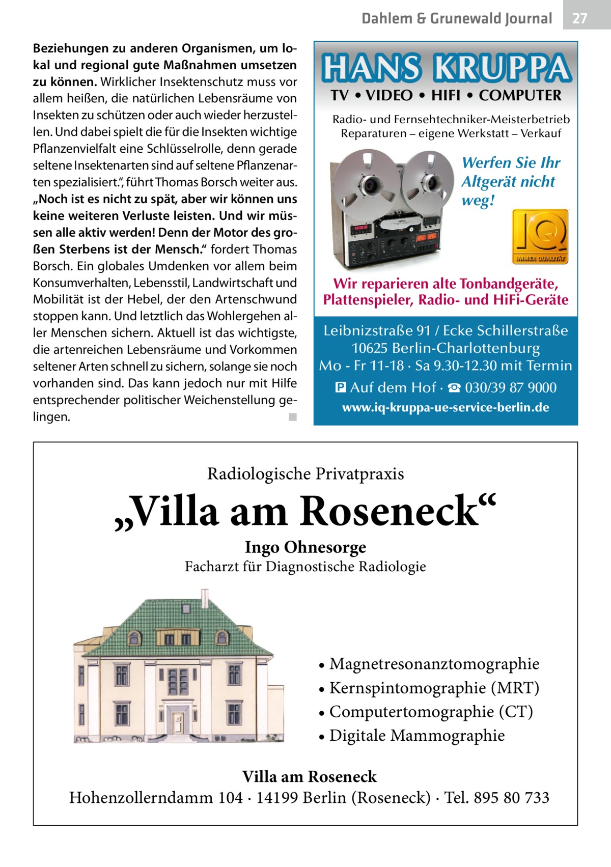 Dahlem & Grunewald Journal Beziehungen zu anderen Organismen, um lo­ kal und regional gute Maßnahmen umsetzen zu können. Wirklicher Insektenschutz muss vor allem heißen, die natürlichen Lebensräume von Insekten zu schützen oder auch wieder herzustellen. Und dabei spielt die für die Insekten wichtige Pflanzenvielfalt eine Schlüsselrolle, denn gerade seltene Insektenarten sind auf seltene Pflanzenarten spezialisiert.“, führt Thomas Borsch weiter aus. „Noch ist es nicht zu spät, aber wir können uns keine weiteren Verluste leisten. Und wir müs­ sen alle aktiv werden! Denn der Motor des gro­ ßen Sterbens ist der Mensch.“ fordert Thomas Borsch. Ein globales Umdenken vor allem beim Konsumverhalten, Lebensstil, Landwirtschaft und Mobilität ist der Hebel, der den Artenschwund stoppen kann. Und letztlich das Wohlergehen aller Menschen sichern. Aktuell ist das wichtigste, die artenreichen Lebensräume und Vorkommen seltener Arten schnell zu sichern, solange sie noch vorhanden sind. Das kann jedoch nur mit Hilfe entsprechender politischer Weichenstellung gelingen.� ◾  27 27  HANS KRUPPA TV • VIDEO • HIFI • COMPUTER  Radio- und Fernsehtechniker-Meisterbetrieb Reparaturen – eigene Werkstatt – Verkauf  Werfen Sie Ihr Altgerät nicht weg!  Wir reparieren alte Tonbandgeräte, Plattenspieler, Radio- und HiFi-Geräte Leibnizstraße 91 / Ecke Schillerstraße 10625 Berlin-Charlottenburg Mo - Fr 11-18 · Sa 9.30-12.30 mit Termin � Auf dem Hof · ☎ 030/39 87 9000 www.iq-kruppa-ue-service-berlin.de  Radiologische Privatpraxis  „Villa am Roseneck“ Ingo Ohnesorge  Facharzt für Diagnostische Radiologie  • Magnetresonanztomographie • Kernspintomographie (MRT) • Computertomographie (CT) • Digitale Mammographie Villa am Roseneck Hohenzollerndamm 104 · 14199 Berlin (Roseneck) · Tel. 895 80 733