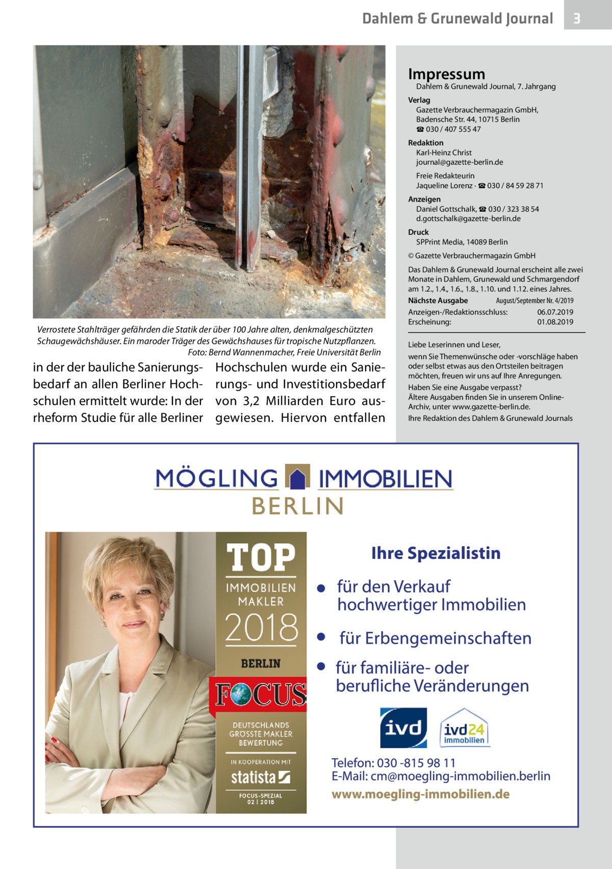 Dahlem & Grunewald Journal  3  Impressum  Dahlem & Grunewald Journal, 7. Jahrgang  Verlag Gazette Verbrauchermagazin GmbH, Badensche Str. 44, 10715 Berlin ☎ 030 / 407 555 47 Redaktion Karl-Heinz Christ journal@gazette-berlin.de Freie Redakteurin Jaqueline Lorenz · ☎ 030 / 84 59 28 71 Anzeigen Daniel Gottschalk, ☎ 030 / 323 38 54 d.gottschalk@gazette-berlin.de Druck SPPrint Media, 14089 Berlin © Gazette Verbrauchermagazin GmbH  Verrostete Stahlträger gefährden die Statik der über 100 Jahre alten, denkmalgeschützten Schaugewächshäuser. Ein maroder Träger des Gewächshauses für tropische Nutzpflanzen. � Foto: Bernd Wannenmacher, Freie Universität Berlin  in der der bauliche Sanierungsbedarf an allen Berliner Hochschulen ermittelt wurde: In der rheform Studie für alle Berliner  Hochschulen wurde ein Sanierungs- und Investitionsbedarf von 3,2  Milliarden Euro ausgewiesen. Hiervon entfallen  Das Dahlem & Grunewald Journal erscheint alle zwei Monate in Dahlem, Grunewald und Schmargendorf am 1.2., 1.4., 1.6., 1.8., 1.10. und 1.12. eines Jahres. Nächste Ausgabe 	 August/September Nr. 4/2019 Anzeigen-/Redaktionsschluss:	06.07.2019 Erscheinung:	01.08.2019 Liebe Leserinnen und Leser, wenn Sie Themenwünsche oder -vorschläge haben oder selbst etwas aus den Ortsteilen beitragen möchten, freuen wir uns auf Ihre Anregungen. Haben Sie eine Ausgabe verpasst? Ältere Ausgaben finden Sie in unserem OnlineArchiv, unter www.gazette-berlin.de. Ihre Redaktion des Dahlem & Grunewald Journals