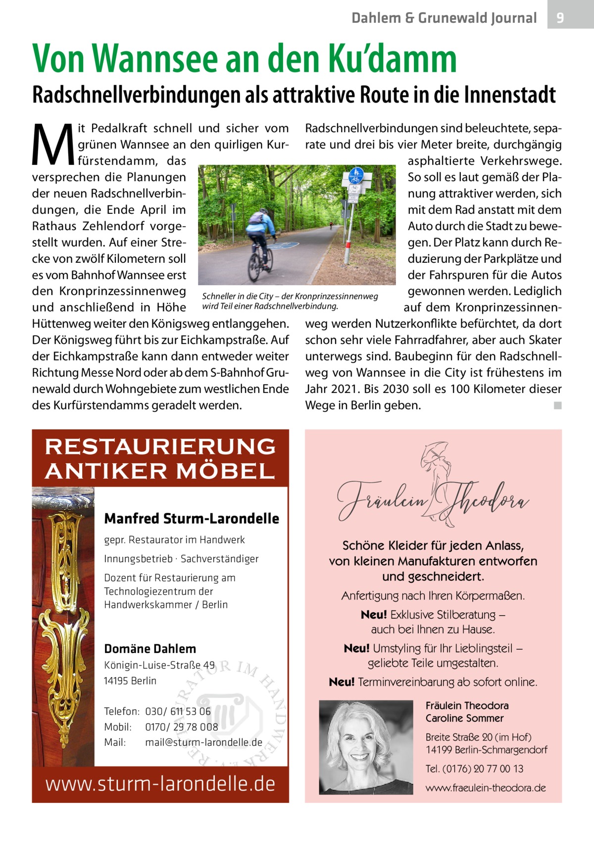 Dahlem & Grunewald Journal  9  Von Wannsee an den Ku’damm  Radschnellverbindungen als attraktive Route in die Innenstadt  M  it Pedalkraft schnell und sicher vom Radschnellverbindungen sind beleuchtete, sepagrünen Wannsee an den quirligen Kur- rate und drei bis vier Meter breite, durchgängig fürstendamm, das asphaltierte Verkehrswege. So soll es laut gemäß der Plaversprechen die Planungen der neuen Radschnellverbinnung attraktiver werden, sich dungen, die Ende April im mit dem Rad anstatt mit dem Auto durch die Stadt zu beweRathaus Zehlendorf vorgestellt wurden. Auf einer Stregen. Der Platz kann durch Reduzierung der Parkplätze und cke von zwölf Kilometern soll es vom Bahnhof Wannsee erst der Fahrspuren für die Autos den Kronprinzessinnenweg Schneller in die City – der Kronprinzessinnenweg gewonnen werden. Lediglich auf dem Kronprinzessinnenund anschließend in Höhe wird Teil einer Radschnellverbindung. Hüttenweg weiter den Königsweg entlanggehen. weg werden Nutzerkonflikte befürchtet, da dort Der Königsweg führt bis zur Eichkampstraße. Auf schon sehr viele Fahrradfahrer, aber auch Skater der Eichkampstraße kann dann entweder weiter unterwegs sind. Baubeginn für den RadschnellRichtung Messe Nord oder ab dem S-Bahnhof Gru- weg von Wannsee in die City ist frühestens im newald durch Wohngebiete zum westlichen Ende Jahr 2021. Bis 2030 soll es 100 Kilometer dieser des Kurfürstendamms geradelt werden. Wege in Berlin geben. � ◾  RESTAURIERUNG ANTIKER MÖBEL Manfred Sturm-Larondelle gepr. Restaurator im Handwerk Innungsbetrieb · Sachverständiger Dozent für Restaurierung am Technologiezentrum der Handwerkskammer / Berlin  Domäne Dahlem Königin-Luise-Straße 49 14195 Berlin Telefon: 030/ 611 53 06 Mobil: 0170/ 29 78 008 Mail: mail@sturm-larondelle.de  www.sturm-larondelle.de  Schöne Kleider für jeden Anlass, von kleinen Manufakturen entworfen und geschneidert. Anfertigung nach Ihren Körpermaßen. Neu! Exklusive Stilberatung − auch bei Ihnen zu Hause. Neu! Umstyling für Ihr Lieblingsteil − geliebte Teile umgestalten. Neu! Terminvereinbarung ab sofort online. Fräulein Theodora Caroline Sommer Breite Straße 20 (im Hof) 14199 Berlin-Schmargendorf Tel. (0176) 20 77 00 13 www.fraeulein-theodora.de