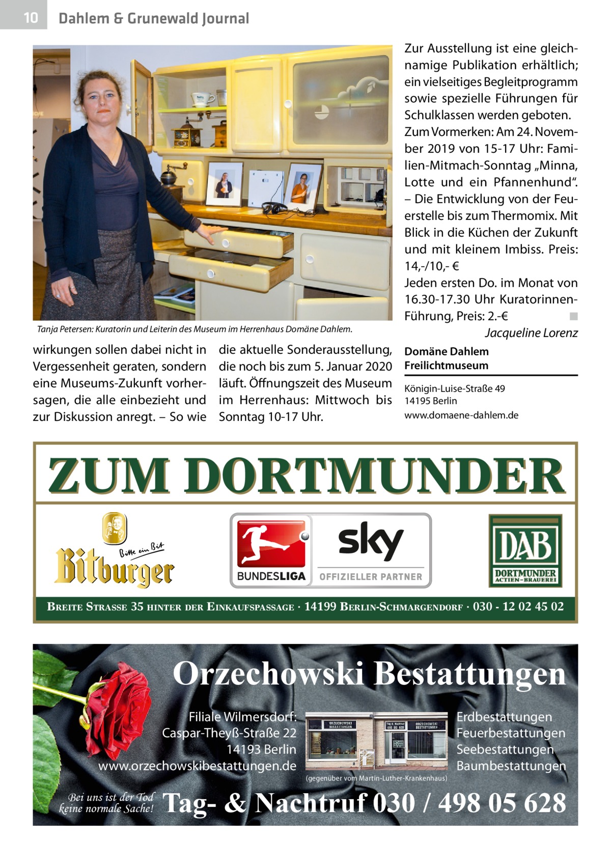 10  Dahlem & Grunewald Journal  Tanja Petersen: Kuratorin und Leiterin des Museum im Herrenhaus Domäne Dahlem.  wirkungen sollen dabei nicht in Vergessenheit geraten, sondern eine Museums-Zukunft vorhersagen, die alle einbezieht und zur Diskussion anregt. – So wie  die aktuelle Sonderausstellung, Domäne Dahlem die noch bis zum 5. Januar 2020 Freilichtmuseum läuft. Öffnungszeit des Museum Königin-Luise-Straße 49 im Herrenhaus: Mittwoch bis 14195 Berlin www.domaene-dahlem.de Sonntag 10-17 Uhr.  ZUM DORTMUNDER BREITE STRASSE 35 HINTER DER EINKAUFSPASSAGE · 14199 BERLIN-SCHMARGENDORF · 030 - 12 02 45 02  Orzechowski Bestattungen Filiale Wilmersdorf: Caspar-Theyß-Straße 22 14193 Berlin www.orzechowskibestattungen.de  Bitburger go  ien  Zur Ausstellung ist eine gleichnamige Publikation erhältlich; ein vielseitiges Begleitprogramm sowie spezielle Führungen für Schulklassen werden geboten. Zum Vormerken: Am 24. November 2019 von 15-17 Uhr: Familien-Mitmach-Sonntag „Minna, Lotte und ein Pfannenhund“. – Die Entwicklung von der Feuerstelle bis zum Thermomix. Mit Blick in die Küchen der Zukunft und mit kleinem Imbiss. Preis: 14,-/10,- € Jeden ersten Do. im Monat von 16.30-17.30  Uhr KuratorinnenFührung, Preis: 2.-€� ◾ � Jacqueline Lorenz  Bei uns ist der Tod keine normale Sache!  (gegenüber vom Martin-Luther-Krankenhaus)  Erdbestattungen Feuerbestattungen Seebestattungen Baumbestattungen  Tag- & Nachtruf 030 / 498 05 628