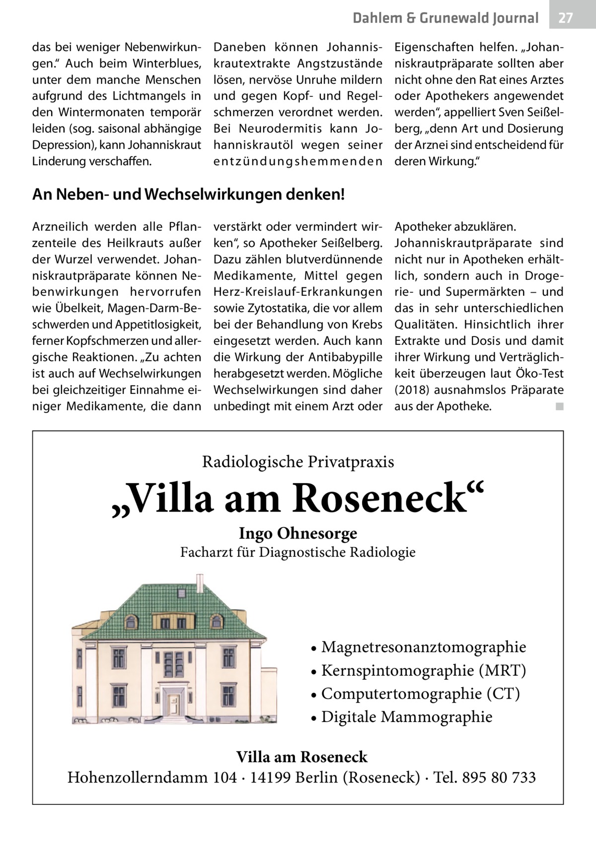 Dahlem & Grunewald Journal das bei weniger Nebenwirkungen.“ Auch beim Winterblues, unter dem manche Menschen aufgrund des Lichtmangels in den Wintermonaten temporär leiden (sog. saisonal abhängige Depression), kann Johanniskraut Linderung verschaffen.  Daneben können Johanniskrautextrakte Angstzustände lösen, nervöse Unruhe mildern und gegen Kopf- und Regelschmerzen verordnet werden. Bei Neurodermitis kann Johanniskrautöl wegen seiner entzündungshemmenden  27 27  Eigenschaften helfen. „Johanniskrautpräparate sollten aber nicht ohne den Rat eines Arztes oder Apothekers angewendet werden“, appelliert Sven Seißelberg, „denn Art und Dosierung der Arznei sind entscheidend für deren Wirkung.“  An Neben- und Wechselwirkungen denken! Arzneilich werden alle Pflanzenteile des Heilkrauts außer der Wurzel verwendet. Johanniskrautpräparate können Nebenwirkungen hervorrufen wie Übelkeit, Magen-Darm-Beschwerden und Appetitlosigkeit, ferner Kopfschmerzen und allergische Reaktionen. „Zu achten ist auch auf Wechselwirkungen bei gleichzeitiger Einnahme einiger Medikamente, die dann  verstärkt oder vermindert wirken“, so Apotheker Seißelberg. Dazu zählen blutverdünnende Medikamente, Mittel gegen Herz-Kreislauf-Erkrankungen sowie Zytostatika, die vor allem bei der Behandlung von Krebs eingesetzt werden. Auch kann die Wirkung der Antibabypille herabgesetzt werden. Mögliche Wechselwirkungen sind daher unbedingt mit einem Arzt oder  Apotheker abzuklären. Johanniskrautpräparate sind nicht nur in Apotheken erhältlich, sondern auch in Drogerie- und Supermärkten – und das in sehr unterschiedlichen Qualitäten. Hinsichtlich ihrer Extrakte und Dosis und damit ihrer Wirkung und Verträglichkeit überzeugen laut Öko-Test (2018) ausnahmslos Präparate aus der Apotheke. � ◾  Radiologische Privatpraxis  „Villa am Roseneck“ Ingo Ohnesorge  Facharzt für Diagnostische Radiologie  • Magnetresonanztomographie • Kernspintomographie (MRT) • Computertomographie (CT) • Digitale Mammographie Villa am Roseneck Hohenzollerndamm 104 · 14199 Berlin (Roseneck) · Tel. 895 80 733