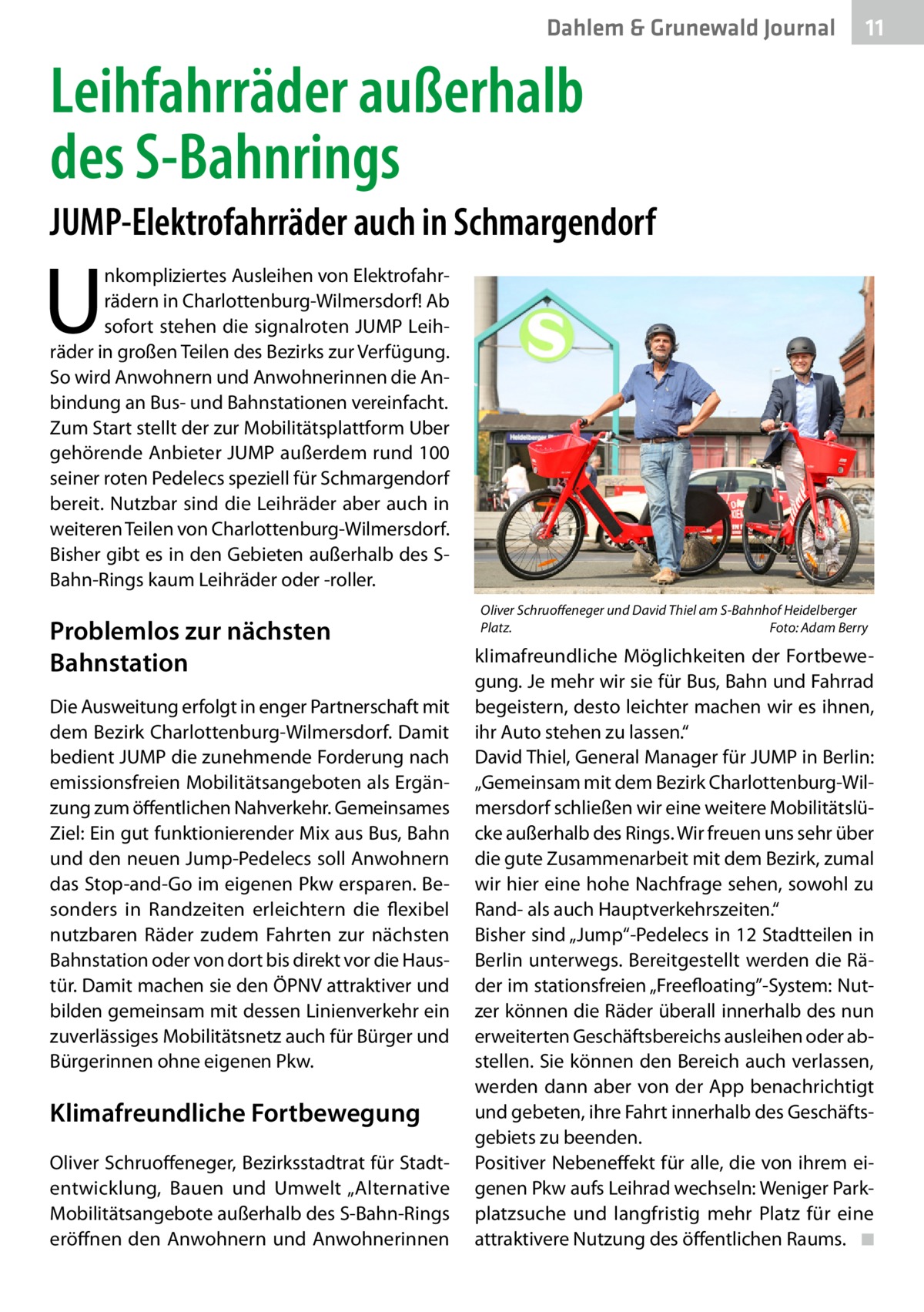 Dahlem & Grunewald Journal  11 11  Leihfahrräder außerhalb des S-Bahnrings JUMP-Elektrofahrräder auch in Schmargendorf  U  nkompliziertes Ausleihen von Elektrofahrrädern in Charlottenburg-Wilmersdorf! Ab sofort stehen die signalroten JUMP Leihräder in großen Teilen des Bezirks zur Verfügung. So wird Anwohnern und Anwohnerinnen die Anbindung an Bus- und Bahnstationen vereinfacht. Zum Start stellt der zur Mobilitätsplattform Uber gehörende Anbieter JUMP außerdem rund 100 seiner roten Pedelecs speziell für Schmargendorf bereit. Nutzbar sind die Leihräder aber auch in weiteren Teilen von Charlottenburg-Wilmersdorf. Bisher gibt es in den Gebieten außerhalb des SBahn-Rings kaum Leihräder oder -roller.  Problemlos zur nächsten Bahnstation Die Ausweitung erfolgt in enger Partnerschaft mit dem Bezirk Charlottenburg-Wilmersdorf. Damit bedient JUMP die zunehmende Forderung nach emissionsfreien Mobilitätsangeboten als Ergänzung zum öffentlichen Nahverkehr. Gemeinsames Ziel: Ein gut funktionierender Mix aus Bus, Bahn und den neuen Jump-Pedelecs soll Anwohnern das Stop-and-Go im eigenen Pkw ersparen. Besonders in Randzeiten erleichtern die flexibel nutzbaren Räder zudem Fahrten zur nächsten Bahnstation oder von dort bis direkt vor die Haustür. Damit machen sie den ÖPNV attraktiver und bilden gemeinsam mit dessen Linienverkehr ein zuverlässiges Mobilitätsnetz auch für Bürger und Bürgerinnen ohne eigenen Pkw.  Klimafreundliche Fortbewegung Oliver Schruoffeneger, Bezirksstadtrat für Stadtentwicklung, Bauen und Umwelt „Alternative Mobilitätsangebote außerhalb des S-Bahn-Rings eröffnen den Anwohnern und Anwohnerinnen  Oliver Schruoffeneger und David Thiel am S-Bahnhof Heidelberger Platz.� Foto: Adam Berry  klimafreundliche Möglichkeiten der Fortbewegung. Je mehr wir sie für Bus, Bahn und Fahrrad begeistern, desto leichter machen wir es ihnen, ihr Auto stehen zu lassen.“ David Thiel, General Manager für JUMP in Berlin: „Gemeinsam mit dem Bezirk Charlottenburg-Wilmersdorf schließen wir eine weitere Mobilitätslücke außerhalb des Rings. Wir freuen uns sehr über die gute Zusammenarbeit mit dem Bezirk, zumal wir hier eine hohe Nachfrage sehen, sowohl zu Rand- als auch Hauptverkehrszeiten.“ Bisher sind „Jump“-Pedelecs in 12 Stadtteilen in Berlin unterwegs. Bereitgestellt werden die Räder im stationsfreien „Freefloating”-System: Nutzer können die Räder überall innerhalb des nun erweiterten Geschäftsbereichs ausleihen oder abstellen. Sie können den Bereich auch verlassen, werden dann aber von der App benachrichtigt und gebeten, ihre Fahrt innerhalb des Geschäftsgebiets zu beenden. Positiver Nebeneffekt für alle, die von ihrem eigenen Pkw aufs Leihrad wechseln: Weniger Parkplatzsuche und langfristig mehr Platz für eine attraktivere Nutzung des öffentlichen Raums. � ◾