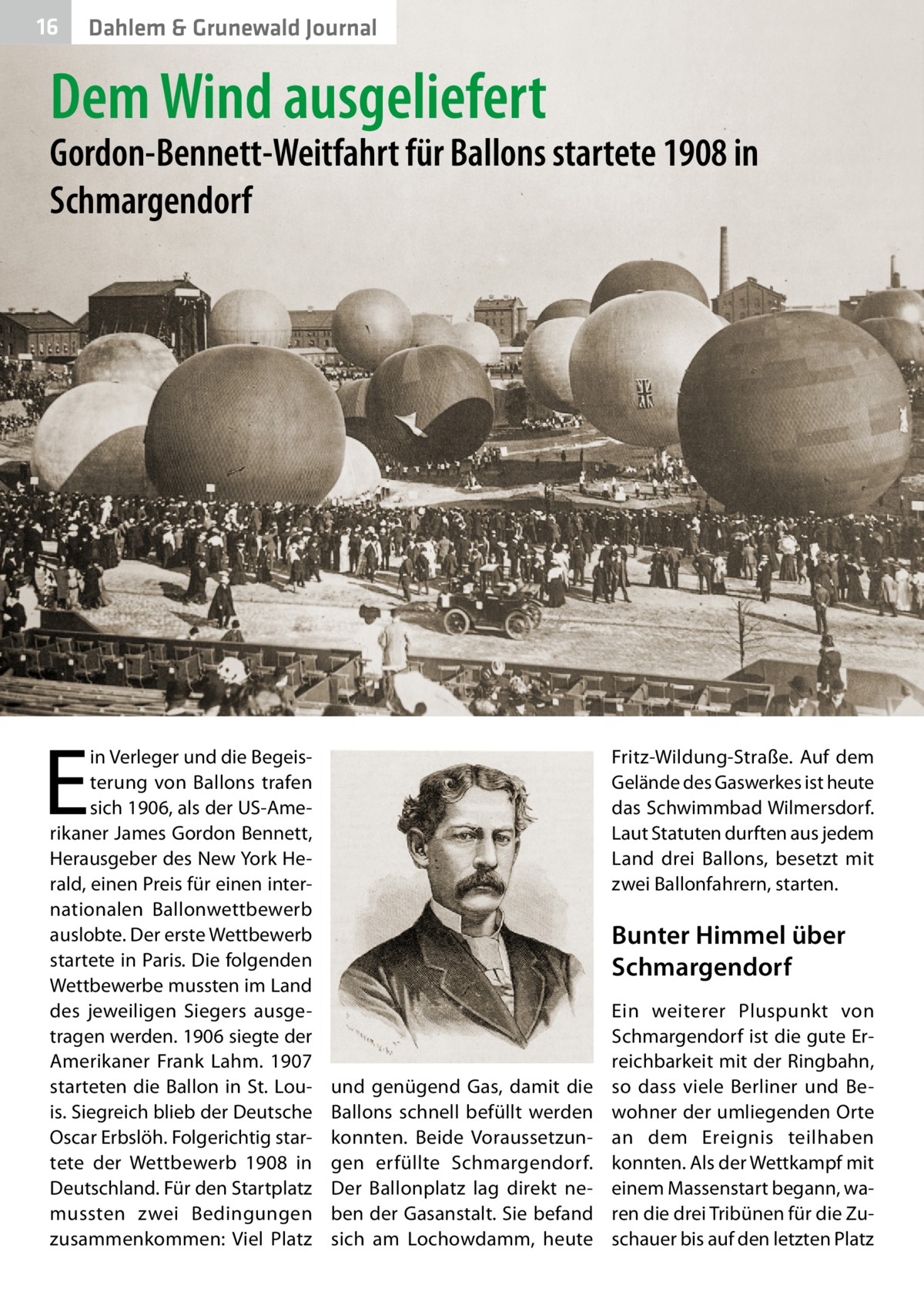 16  Dahlem & Grunewald Journal  Dem Wind ausgeliefert  Gordon-Bennett-Weitfahrt für Ballons startete 1908 in Schmargendorf  E  in Verleger und die Begeisterung von Ballons trafen sich 1906, als der US-Amerikaner James Gordon Bennett, Herausgeber des New York Herald, einen Preis für einen internationalen Ballonwettbewerb auslobte. Der erste Wettbewerb startete in Paris. Die folgenden Wettbewerbe mussten im Land des jeweiligen Siegers ausgetragen werden. 1906 siegte der Amerikaner Frank Lahm. 1907 starteten die Ballon in St. Louis. Siegreich blieb der Deutsche Oscar Erbslöh. Folgerichtig startete der Wettbewerb 1908 in Deutschland. Für den Startplatz mussten zwei Bedingungen zusammenkommen: Viel Platz  Fritz-Wildung-Straße. Auf dem Gelände des Gaswerkes ist heute das Schwimmbad Wilmersdorf. Laut Statuten durften aus jedem Land drei Ballons, besetzt mit zwei Ballonfahrern, starten.  Bunter Himmel über Schmargendorf  und genügend Gas, damit die Ballons schnell befüllt werden konnten. Beide Voraussetzungen erfüllte Schmargendorf. Der Ballonplatz lag direkt neben der Gasanstalt. Sie befand sich am Lochowdamm, heute  Ein weiterer Pluspunkt von Schmargendorf ist die gute Erreichbarkeit mit der Ringbahn, so dass viele Berliner und Bewohner der umliegenden Orte an dem Ereignis teilhaben konnten. Als der Wettkampf mit einem Massenstart begann, waren die drei Tribünen für die Zuschauer bis auf den letzten Platz