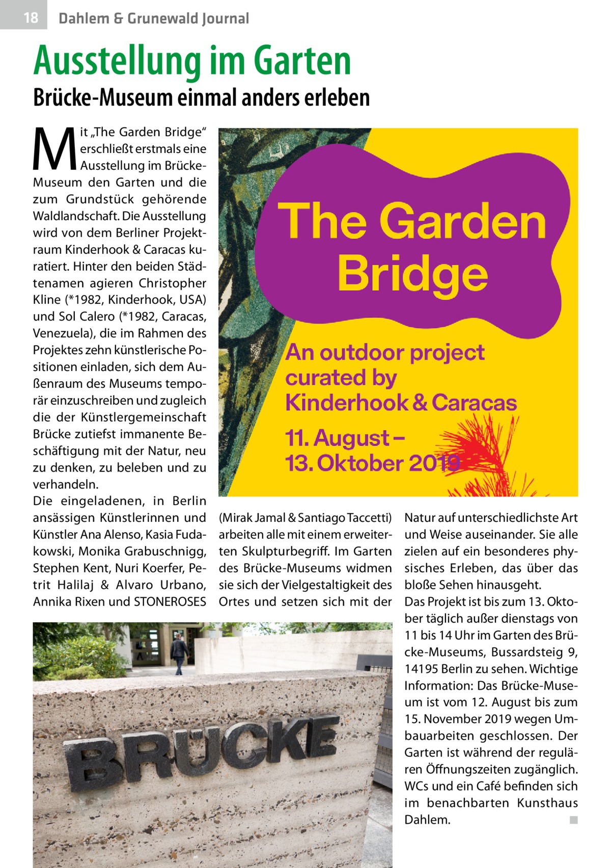 18  Dahlem & Grunewald Journal  Ausstellung im Garten  Brücke-Museum einmal anders erleben  M  it „The Garden Bridge“ erschließt erstmals eine Ausstellung im BrückeMuseum den Garten und die zum Grundstück gehörende Waldlandschaft. Die Ausstellung wird von dem Berliner Projektraum Kinderhook & Caracas kuratiert. Hinter den beiden Städtenamen agieren Christopher Kline (*1982, Kinderhook, USA) und Sol Calero (*1982, Caracas, Venezuela), die im Rahmen des Projektes zehn künstlerische Positionen einladen, sich dem Außenraum des Museums temporär einzuschreiben und zugleich die der Künstlergemeinschaft Brücke zutiefst immanente Beschäftigung mit der Natur, neu zu denken, zu beleben und zu verhandeln. Die eingeladenen, in Berlin ansässigen Künstlerinnen und Künstler Ana Alenso, Kasia Fudakowski, Monika Grabuschnigg, Stephen Kent, Nuri Koerfer, Petrit Halilaj & Alvaro Urbano, Annika Rixen und STONEROSES  (Mirak Jamal & Santiago Taccetti) arbeiten alle mit einem erweiterten Skulpturbegriff. Im Garten des Brücke-Museums widmen sie sich der Vielgestaltigkeit des Ortes und setzen sich mit der  Natur auf unterschiedlichste Art und Weise auseinander. Sie alle zielen auf ein besonderes physisches Erleben, das über das bloße Sehen hinausgeht. Das Projekt ist bis zum 13. Oktober täglich außer dienstags von 11 bis 14 Uhr im Garten des Brücke-Museums, Bussardsteig  9, 14195 Berlin zu sehen. Wichtige Information: Das Brücke-Museum ist vom 12. August bis zum 15. November 2019 wegen Umbauarbeiten geschlossen. Der Garten ist während der regulären Öffnungszeiten zugänglich. WCs und ein Café befinden sich im benachbarten Kunsthaus Dahlem. � ◾