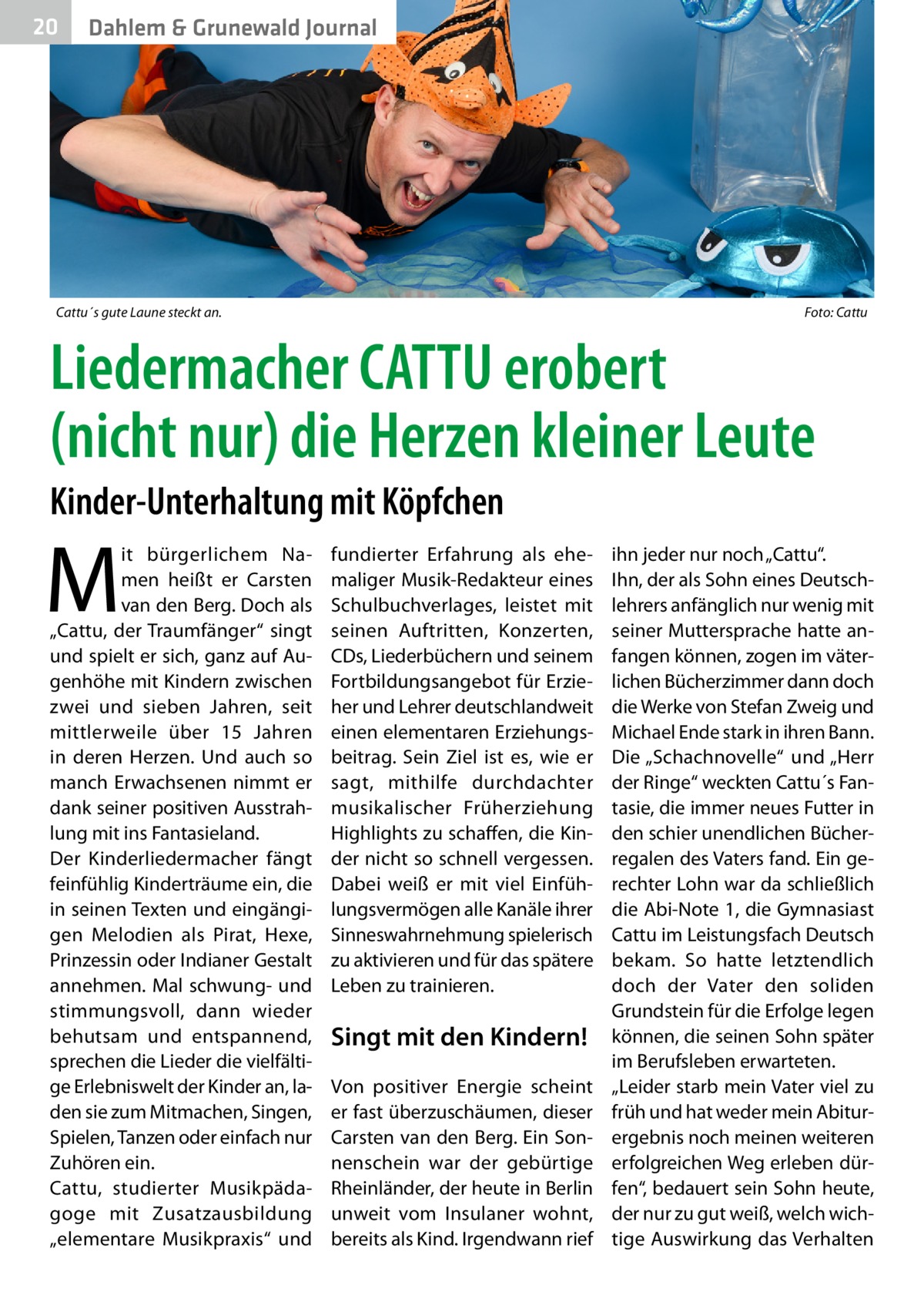 20  Dahlem & Grunewald Journal  Cattu´s gute Laune steckt an.�  Foto: Cattu  Liedermacher CATTU erobert (nicht nur) die Herzen kleiner Leute Kinder-Unterhaltung mit Köpfchen  M  it bürgerlichem Namen heißt er Carsten van den Berg. Doch als „Cattu, der Traumfänger“ singt und spielt er sich, ganz auf Augenhöhe mit Kindern zwischen zwei und sieben Jahren, seit mittlerweile über 15  Jahren in deren Herzen. Und auch so manch Erwachsenen nimmt er dank seiner positiven Ausstrahlung mit ins Fantasieland. Der Kinderliedermacher fängt feinfühlig Kinderträume ein, die in seinen Texten und eingängigen Melodien als Pirat, Hexe, Prinzessin oder Indianer Gestalt annehmen. Mal schwung- und stimmungsvoll, dann wieder behutsam und entspannend, sprechen die Lieder die vielfältige Erlebniswelt der Kinder an, laden sie zum Mitmachen, Singen, Spielen, Tanzen oder einfach nur Zuhören ein. Cattu, studierter Musikpädagoge mit Zusatzausbildung „elementare Musikpraxis“ und  fundierter Erfahrung als ehemaliger Musik-Redakteur eines Schulbuchverlages, leistet mit seinen Auftritten, Konzerten, CDs, Liederbüchern und seinem Fortbildungsangebot für Erzieher und Lehrer deutschlandweit einen elementaren Erziehungsbeitrag. Sein Ziel ist es, wie er sagt, mithilfe durchdachter musikalischer Früherziehung Highlights zu schaffen, die Kinder nicht so schnell vergessen. Dabei weiß er mit viel Einfühlungsvermögen alle Kanäle ihrer Sinneswahrnehmung spielerisch zu aktivieren und für das spätere Leben zu trainieren.  Singt mit den Kindern! Von positiver Energie scheint er fast überzuschäumen, dieser Carsten van den Berg. Ein Sonnenschein war der gebürtige Rheinländer, der heute in Berlin unweit vom Insulaner wohnt, bereits als Kind. Irgendwann rief  ihn jeder nur noch „Cattu“. Ihn, der als Sohn eines Deutschlehrers anfänglich nur wenig mit seiner Muttersprache hatte anfangen können, zogen im väterlichen Bücherzimmer dann doch die Werke von Stefan Zweig und Michael Ende stark in ihren Bann. Die „Schachnovelle“ und „Herr der Ringe“ weckten Cattu´s Fantasie, die immer neues Futter in den schier unendlichen Bücherregalen des Vaters fand. Ein gerechter Lohn war da schließlich die Abi-Note 1, die Gymnasiast Cattu im Leistungsfach Deutsch bekam. So hatte letztendlich doch der Vater den soliden Grundstein für die Erfolge legen können, die seinen Sohn später im Berufsleben erwarteten. „Leider starb mein Vater viel zu früh und hat weder mein Abitur­ ergebnis noch meinen weiteren erfolgreichen Weg erleben dürfen“, bedauert sein Sohn heute, der nur zu gut weiß, welch wichtige Auswirkung das Verhalten