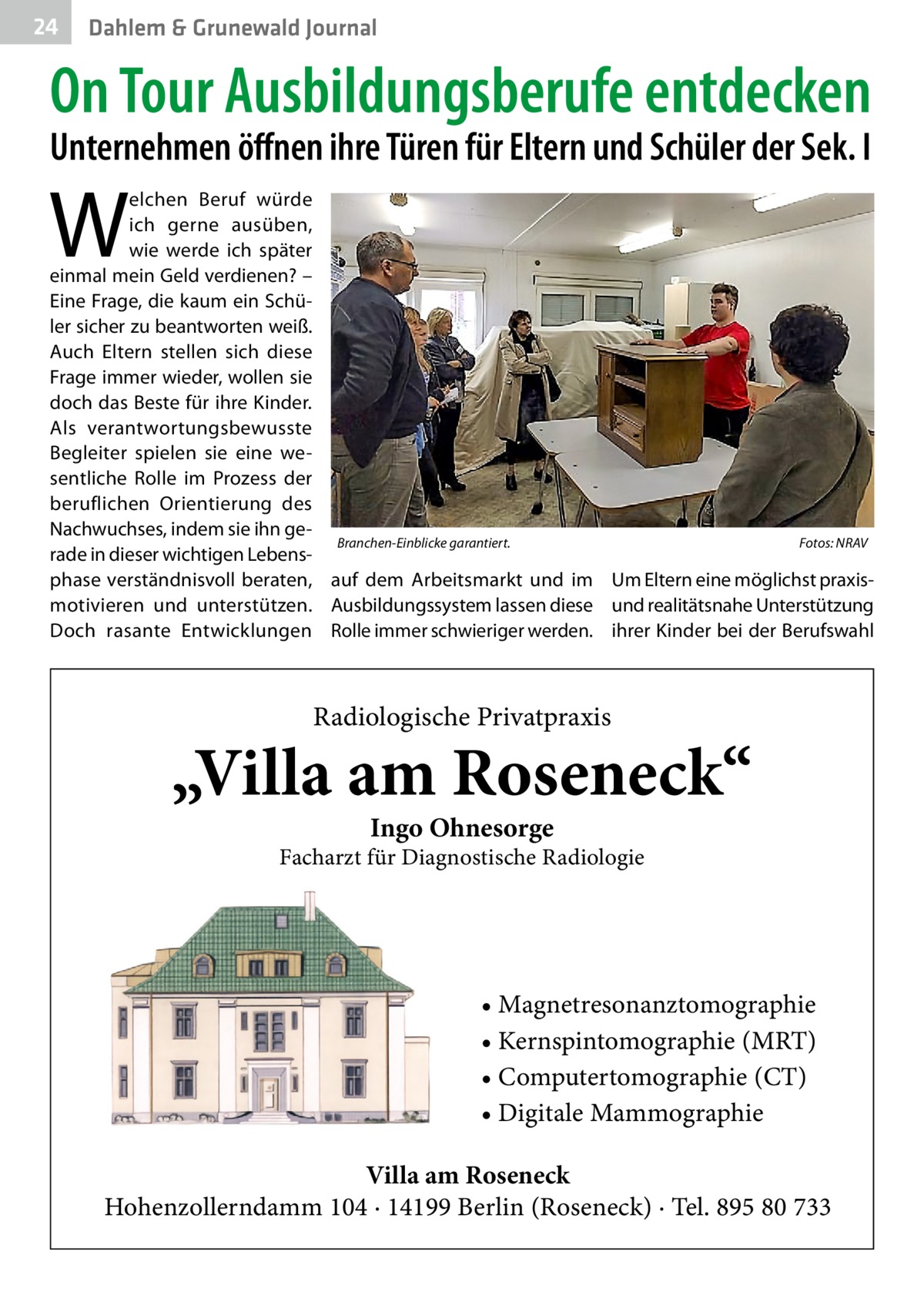 24  Dahlem & Grunewald Journal  On Tour Ausbildungsberufe entdecken Unternehmen öffnen ihre Türen für Eltern und Schüler der Sek. I  W  elchen Beruf würde ich gerne ausüben, wie werde ich später einmal mein Geld verdienen? – Eine Frage, die kaum ein Schüler sicher zu beantworten weiß. Auch Eltern stellen sich diese Frage immer wieder, wollen sie doch das Beste für ihre Kinder. Als verantwortungsbewusste Begleiter spielen sie eine wesentliche Rolle im Prozess der beruflichen Orientierung des Nachwuchses, indem sie ihn geBranchen-Einblicke garantiert.� Fotos: NRAV rade in dieser wichtigen Lebensphase verständnisvoll beraten, auf dem Arbeitsmarkt und im Um Eltern eine möglichst praxismotivieren und unterstützen. Ausbildungssystem lassen diese und realitätsnahe Unterstützung Doch rasante Entwicklungen Rolle immer schwieriger werden. ihrer Kinder bei der Berufswahl  Radiologische Privatpraxis  „Villa am Roseneck“ Ingo Ohnesorge  Facharzt für Diagnostische Radiologie  • Magnetresonanztomographie • Kernspintomographie (MRT) • Computertomographie (CT) • Digitale Mammographie Villa am Roseneck Hohenzollerndamm 104 · 14199 Berlin (Roseneck) · Tel. 895 80 733