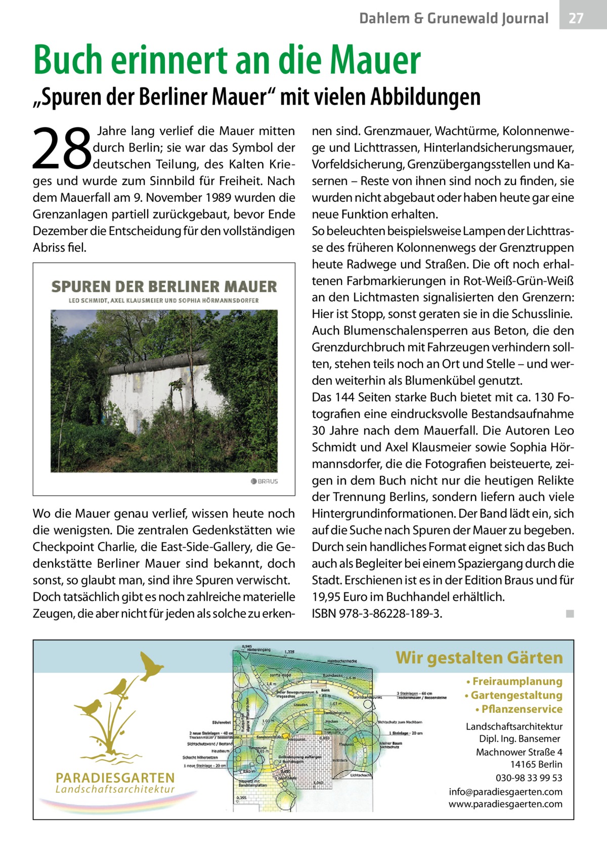 Dahlem & Grunewald Journal  27 27  Buch erinnert an die Mauer  „Spuren der Berliner Mauer“ mit vielen Abbildungen  28    Jahre lang verlief die Mauer mitten durch Berlin; sie war das Symbol der deutschen Teilung, des Kalten Krieges und wurde zum Sinnbild für Freiheit. Nach dem Mauerfall am 9. November 1989 wurden die Grenzanlagen partiell zurückgebaut, bevor Ende Dezember die Entscheidung für den vollständigen Abriss fiel.  Wo die Mauer genau verlief, wissen heute noch die wenigsten. Die zentralen Gedenkstätten wie Checkpoint Charlie, die East-Side-Gallery, die Gedenkstätte Berliner Mauer sind bekannt, doch sonst, so glaubt man, sind ihre Spuren verwischt. Doch tatsächlich gibt es noch zahlreiche materielle Zeugen, die aber nicht für jeden als solche zu erken nen sind. Grenzmauer, Wachtürme, Kolonnenwege und Lichttrassen, Hinterlandsicherungsmauer, Vorfeldsicherung, Grenzübergangsstellen und Kasernen – Reste von ihnen sind noch zu finden, sie wurden nicht abgebaut oder haben heute gar eine neue Funktion erhalten. So beleuchten beispielsweise Lampen der Lichttrasse des früheren Kolonnenwegs der Grenztruppen heute Radwege und Straßen. Die oft noch erhaltenen Farbmarkierungen in Rot-Weiß-Grün-Weiß an den Lichtmasten signalisierten den Grenzern: Hier ist Stopp, sonst geraten sie in die Schusslinie. Auch Blumenschalensperren aus Beton, die den Grenzdurchbruch mit Fahrzeugen verhindern sollten, stehen teils noch an Ort und Stelle – und werden weiterhin als Blumenkübel genutzt. Das 144 Seiten starke Buch bietet mit ca. 130 Fotografien eine eindrucksvolle Bestandsaufnahme 30  Jahre nach dem Mauerfall. Die Autoren Leo Schmidt und Axel Klausmeier sowie Sophia Hörmannsdorfer, die die Fotografien beisteuerte, zeigen in dem Buch nicht nur die heutigen Relikte der Trennung Berlins, sondern liefern auch viele Hintergrundinformationen. Der Band lädt ein, sich auf die Suche nach Spuren der Mauer zu begeben. Durch sein handliches Format eignet sich das Buch auch als Begleiter bei einem Spaziergang durch die Stadt. Erschienen ist es in der Edition Braus und für 19,95 Euro im Buchhandel erhältlich. ISBN 978-3-86228-189-3. � ◾  Wir gestalten Gärten • Freiraumplanung • Gartengestaltung • Pflanzenservice  PARADIESGARTEN Landschaftsarchitektur  Landschaftsarchitektur Dipl. Ing. Bansemer Machnower Straße 4 14165 Berlin 030-98 33 99 53 info@paradiesgaerten.com www.paradiesgaerten.com