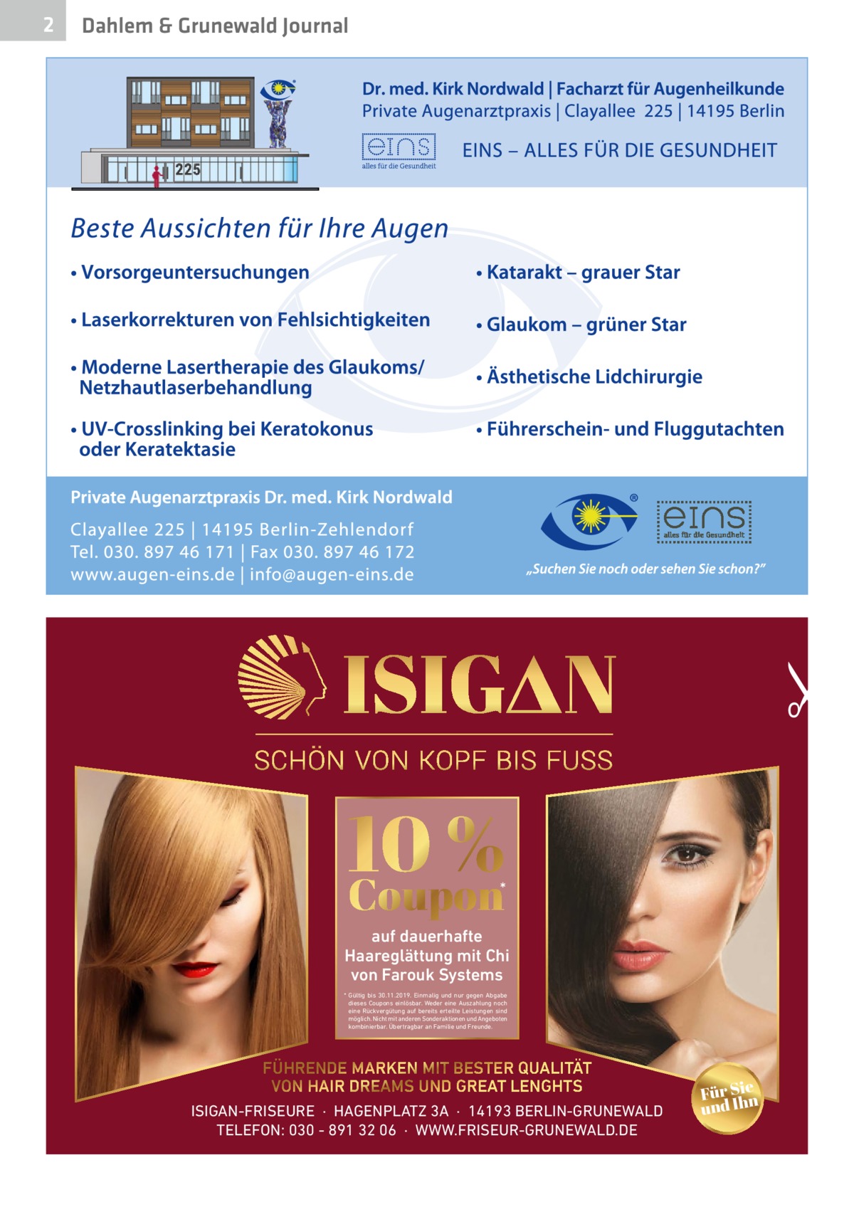 Dahlem & Grunewald Journal  •  2  10 % Coupon  *  auf dauerhafte Haareglättung mit Chi von Farouk Systems * Gültig bis 30.11.2019. Einmalig und nur gegen Abgabe dieses Coupons einlösbar. Weder eine Auszahlung noch eine Rückvergütung auf bereits erteilte Leistungen sind möglich. Nicht mit anderen Sonderaktionen und Angeboten kombinierbar. Übertragbar an Familie und Freunde.  FÜHRENDE MARKEN MIT BESTER QUALITÄT VON HAIR DREAMS UND GREAT LENGHTS ISIGAN-FRISEURE  ·  HAGENPLATZ 3A  ·  14193 BERLIN-GRUNEWALD TELEFON: 030 - 891 32 06  ·  WWW.FRISEUR-GRUNEWALD.DE  Für Sien und Ih