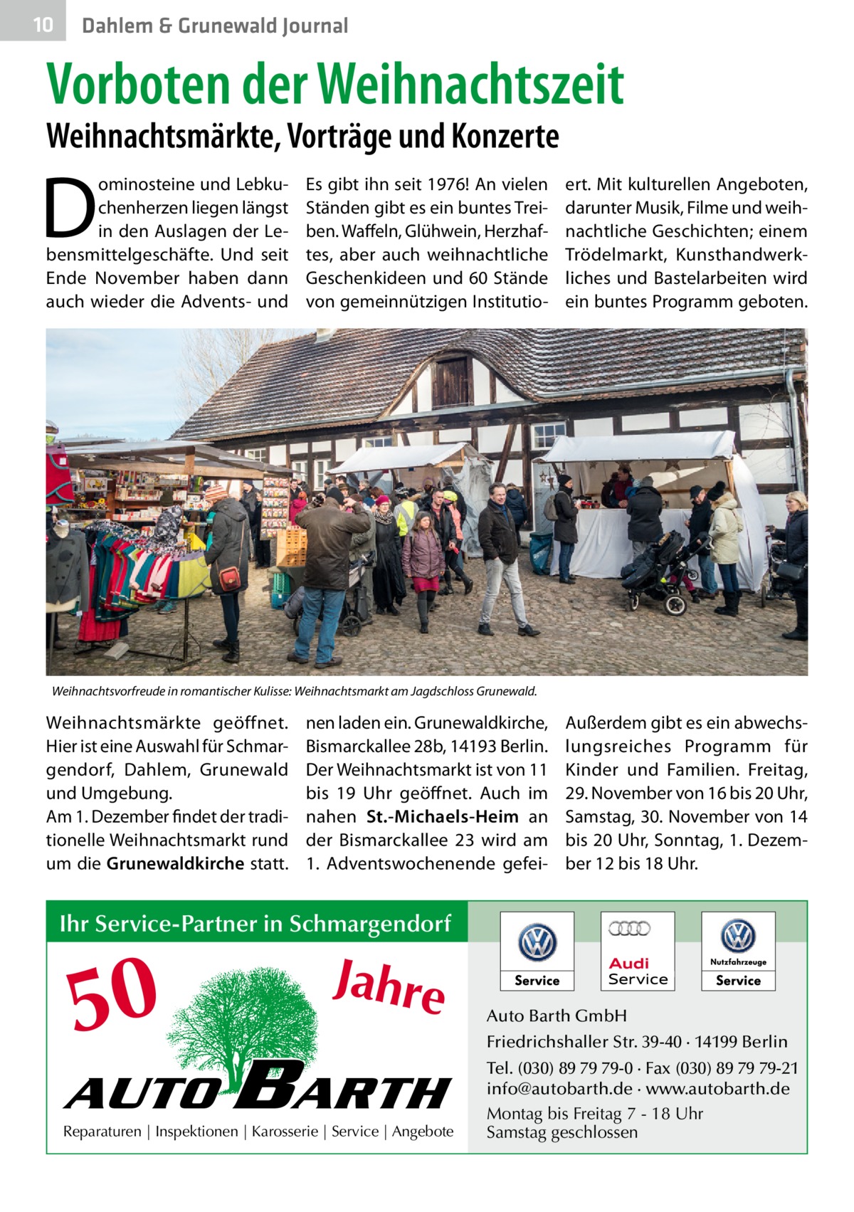 10  Dahlem & Grunewald Journal  Vorboten der Weihnachtszeit Weihnachtsmärkte, Vorträge und Konzerte  D  ominosteine und Lebkuchenherzen liegen längst in den Auslagen der Lebensmittelgeschäfte. Und seit Ende November haben dann auch wieder die Advents- und  Es gibt ihn seit 1976! An vielen Ständen gibt es ein buntes Treiben. Waffeln, Glühwein, Herzhaftes, aber auch weihnachtliche Geschenkideen und 60 Stände von gemeinnützigen Institutio ert. Mit kulturellen Angeboten, darunter Musik, Filme und weihnachtliche Geschichten; einem Trödelmarkt, Kunsthandwerkliches und Bastelarbeiten wird ein buntes Programm geboten.  Weihnachtsvorfreude in romantischer Kulisse: Weihnachtsmarkt am Jagdschloss Grunewald.  Weihnachtsmärkte geöffnet. Hier ist eine Auswahl für Schmargendorf, Dahlem, Grunewald und Umgebung. Am 1. Dezember findet der traditionelle Weihnachtsmarkt rund um die Grunewaldkirche statt.  nen laden ein. Grunewaldkirche, Bismarckallee 28b, 14193 Berlin. Der Weihnachtsmarkt ist von 11 bis 19  Uhr geöffnet. Auch im nahen St.-Michaels-Heim an der Bismarckallee 23 wird am 1.  Adventswochenende gefei Außerdem gibt es ein abwechslungsreiches Programm für Kinder und Familien. Freitag, 29. November von 16 bis 20 Uhr, Samstag, 30. November von 14 bis 20 Uhr, Sonntag, 1. Dezember 12 bis 18 Uhr.  Ihr Service-Partner in Schmargendorf  50 AUTO  Jahre  BARTH  Reparaturen | Inspektionen | Karosserie | Service | Angebote  Auto Barth GmbH Friedrichshaller Str. 39-40 · 14199 Berlin Tel. (030) 89 79 79-0 · Fax (030) 89 79 79-21 info@autobarth.de · www.autobarth.de Montag bis Freitag 7 - 18 Uhr Samstag geschlossen