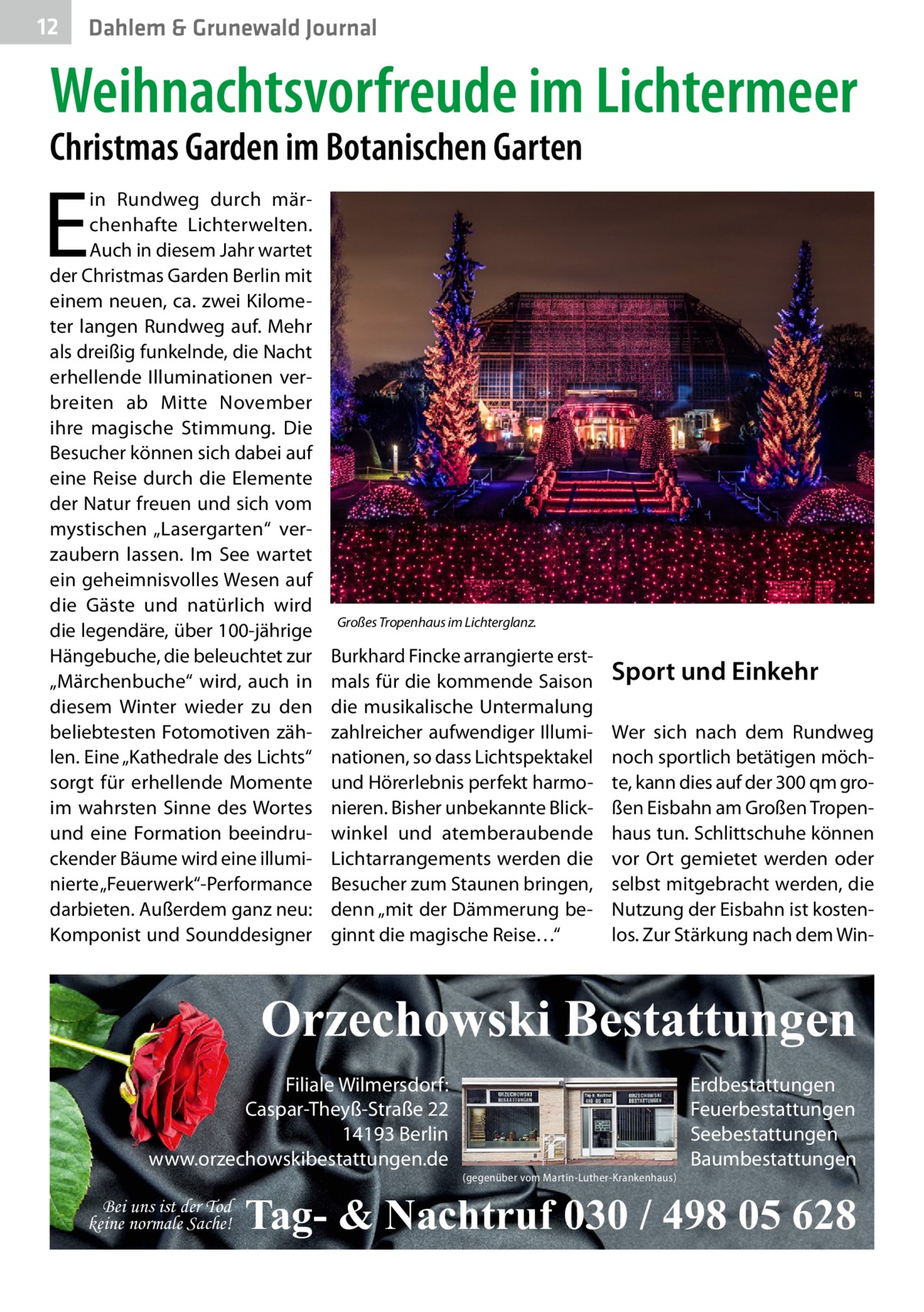 12  Dahlem & Grunewald Journal  Weihnachtsvorfreude im Lichtermeer Christmas Garden im Botanischen Garten  E  in Rundweg durch märchenhafte Lichterwelten. Auch in diesem Jahr wartet der Christmas Garden Berlin mit einem neuen, ca. zwei Kilometer langen Rundweg auf. Mehr als dreißig funkelnde, die Nacht erhellende Illuminationen verbreiten ab Mitte November ihre magische Stimmung. Die Besucher können sich dabei auf eine Reise durch die Elemente der Natur freuen und sich vom mystischen „Lasergarten“ verzaubern lassen. Im See wartet ein geheimnisvolles Wesen auf die Gäste und natürlich wird die legendäre, über 100-jährige Hängebuche, die beleuchtet zur „Märchenbuche“ wird, auch in diesem Winter wieder zu den beliebtesten Fotomotiven zählen. Eine „Kathedrale des Lichts“ sorgt für erhellende Momente im wahrsten Sinne des Wortes und eine Formation beeindruckender Bäume wird eine illuminierte „Feuerwerk“-Performance darbieten. Außerdem ganz neu: Komponist und Sounddesigner  Großes Tropenhaus im Lichterglanz.�  Burkhard Fincke arrangierte erstmals für die kommende Saison die musikalische Untermalung zahlreicher aufwendiger Illuminationen, so dass Lichtspektakel und Hörerlebnis perfekt harmonieren. Bisher unbekannte Blickwinkel und atemberaubende Lichtarrangements werden die Besucher zum Staunen bringen, denn „mit der Dämmerung beginnt die magische Reise…“  Sport und Einkehr Wer sich nach dem Rundweg noch sportlich betätigen möchte, kann dies auf der 300 qm großen Eisbahn am Großen Tropenhaus tun. Schlittschuhe können vor Ort gemietet werden oder selbst mitgebracht werden, die Nutzung der Eisbahn ist kostenlos. Zur Stärkung nach dem Win Orzechowski Bestattungen Filiale Wilmersdorf: Caspar-Theyß-Straße 22 14193 Berlin www.orzechowskibestattungen.de Bei uns ist der Tod keine normale Sache!  (gegenüber vom Martin-Luther-Krankenhaus)  Erdbestattungen Feuerbestattungen Seebestattungen Baumbestattungen  Tag- & Nachtruf 030 / 498 05 628