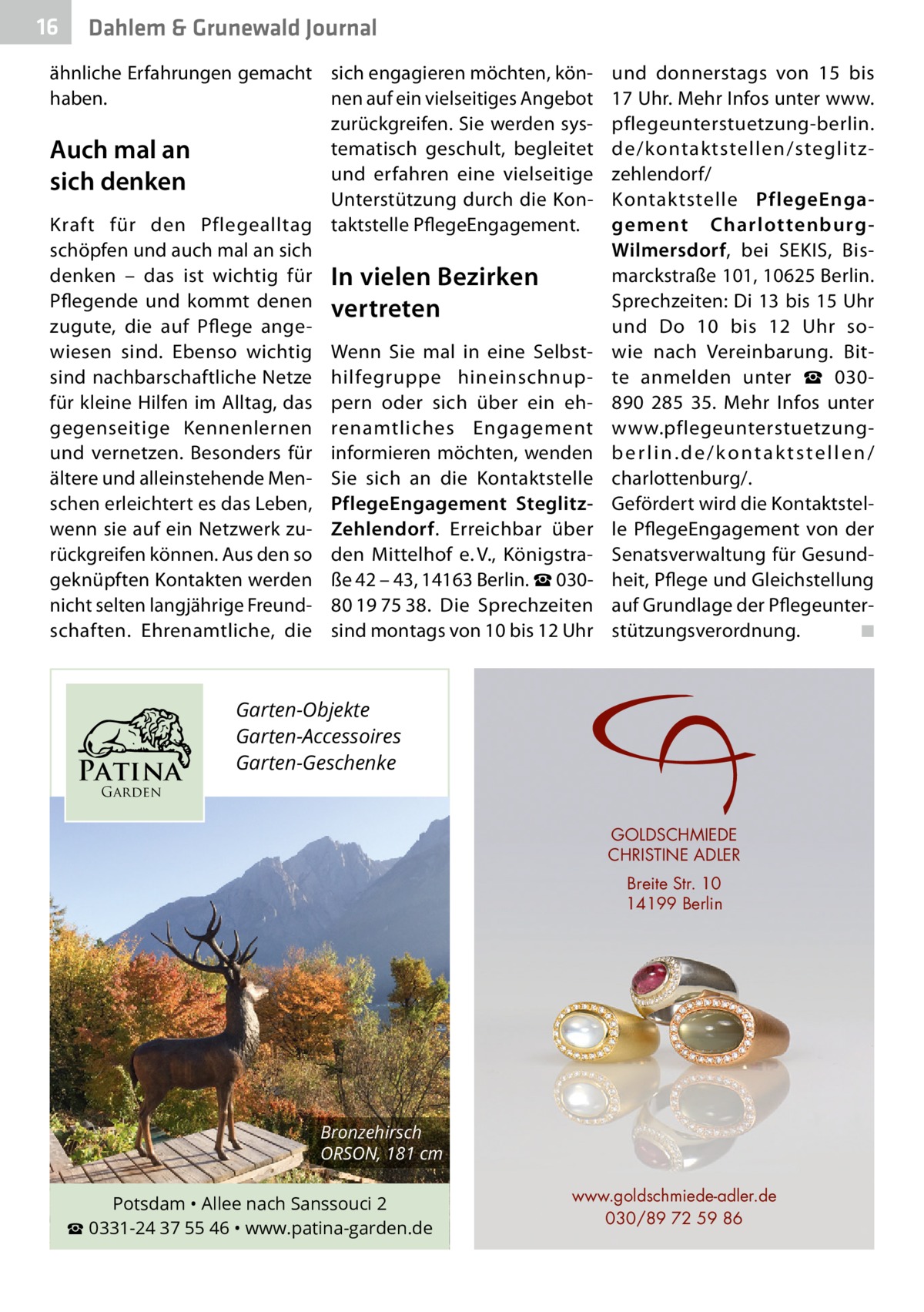 16  Dahlem & Grunewald Journal  ähnliche Erfahrungen gemacht sich engagieren möchten, könhaben. nen auf ein vielseitiges Angebot zurückgreifen. Sie werden systematisch geschult, begleitet Auch mal an und erfahren eine vielseitige sich denken Unterstützung durch die KonKraft für den Pflegealltag taktstelle PflegeEngagement. schöpfen und auch mal an sich denken – das ist wichtig für In vielen Bezirken Pflegende und kommt denen vertreten zugute, die auf Pflege angewiesen sind. Ebenso wichtig Wenn Sie mal in eine Selbstsind nachbarschaftliche Netze hilfegruppe hineinschnupfür kleine Hilfen im Alltag, das pern oder sich über ein ehgegenseitige Kennenlernen renamtliches Engagement und vernetzen. Besonders für informieren möchten, wenden ältere und alleinstehende Men- Sie sich an die Kontaktstelle schen erleichtert es das Leben, PflegeEngagement Steglitzwenn sie auf ein Netzwerk zu- Zehlendorf. Erreichbar über rückgreifen können. Aus den so den Mittelhof e. V., Königstrageknüpften Kontakten werden ße 42 – 43, 14163 Berlin. ☎ 030nicht selten langjährige Freund- 80 19 75 38. Die Sprechzeiten schaften. Ehrenamtliche, die sind montags von 10 bis 12 Uhr  Patina  und donnerstags von 15 bis 17 Uhr. Mehr Infos unter www. pflegeunterstuetzung-berlin. de/kontaktstellen/steglitzzehlendorf/ Kontaktstelle PflegeEngagement CharlottenburgWilmersdorf, bei SEKIS, Bismarckstraße 101, 10625 Berlin. Sprechzeiten: Di 13 bis 15 Uhr und Do 10 bis 12  Uhr sowie nach Vereinbarung. Bitte anmelden unter ☎  030890  285  35. Mehr Infos unter www.pflegeunterstuetzungberlin.de/kontaktstellen/ charlottenburg/. Gefördert wird die Kontaktstelle PflegeEngagement von der Senatsverwaltung für Gesundheit, Pflege und Gleichstellung auf Grundlage der Pflegeunterstützungsverordnung. ◾  Garten-Objekte Garten-Accessoires Garten-Geschenke  Garden  GOLDSCHMIEDE CHRISTINE ADLER Breite Str. 10 14199 Berlin  Bronzehirsch ORSON, 181 cm  Potsdam • Allee nach Sanssouci 2 ☎ 0331-24 37 55 46 • www.patina-garden.de  www.goldschmiede-adler.de 030/89 72 59 86