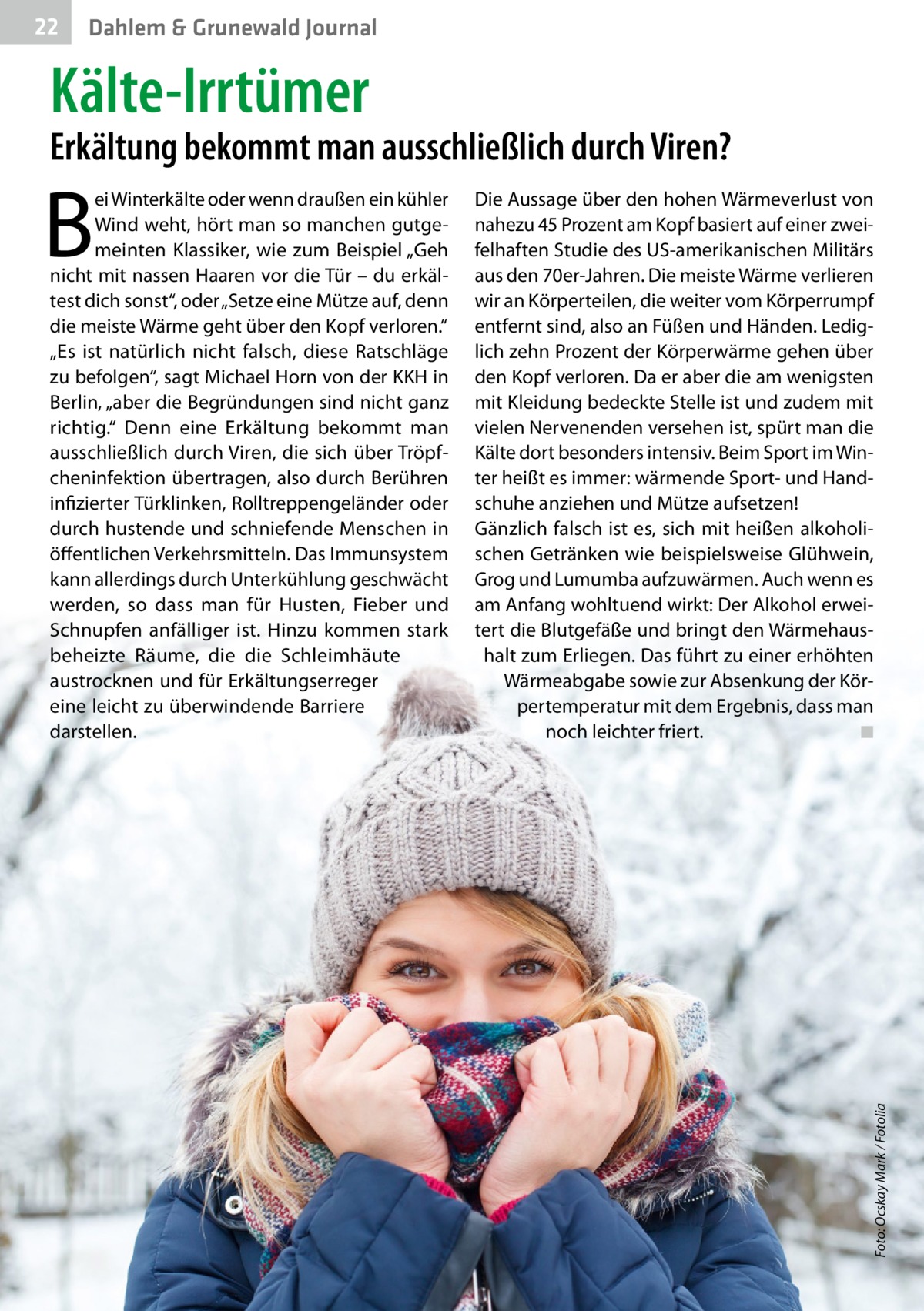 22  Dahlem & Grunewald Journal  Kälte-Irrtümer  Erkältung bekommt man ausschließlich durch Viren? Die Aussage über den hohen Wärmeverlust von nahezu 45 Prozent am Kopf basiert auf einer zweifelhaften Studie des US-amerikanischen Militärs aus den 70er-Jahren. Die meiste Wärme verlieren wir an Körperteilen, die weiter vom Körperrumpf entfernt sind, also an Füßen und Händen. Lediglich zehn Prozent der Körperwärme gehen über den Kopf verloren. Da er aber die am wenigsten mit Kleidung bedeckte Stelle ist und zudem mit vielen Nervenenden versehen ist, spürt man die Kälte dort besonders intensiv. Beim Sport im Winter heißt es immer: wärmende Sport- und Handschuhe anziehen und Mütze aufsetzen! Gänzlich falsch ist es, sich mit heißen alkoholischen Getränken wie beispielsweise Glühwein, Grog und Lumumba aufzuwärmen. Auch wenn es am Anfang wohltuend wirkt: Der Alkohol erweitert die Blutgefäße und bringt den Wärmehaushalt zum Erliegen. Das führt zu einer erhöhten Wärmeabgabe sowie zur Absenkung der Körpertemperatur mit dem Ergebnis, dass man noch leichter friert. ◾  Foto: Ocskay Mark / Fotolia  B  ei Winterkälte oder wenn draußen ein kühler Wind weht, hört man so manchen gutgemeinten Klassiker, wie zum Beispiel „Geh nicht mit nassen Haaren vor die Tür – du erkältest dich sonst“, oder „Setze eine Mütze auf, denn die meiste Wärme geht über den Kopf verloren.“ „Es ist natürlich nicht falsch, diese Ratschläge zu befolgen“, sagt Michael Horn von der KKH in Berlin, „aber die Begründungen sind nicht ganz richtig.“ Denn eine Erkältung bekommt man ausschließlich durch Viren, die sich über Tröpfcheninfektion übertragen, also durch Berühren infizierter Türklinken, Rolltreppengeländer oder durch hustende und schniefende Menschen in öffentlichen Verkehrsmitteln. Das Immunsystem kann allerdings durch Unterkühlung geschwächt werden, so dass man für Husten, Fieber und Schnupfen anfälliger ist. Hinzu kommen stark beheizte Räume, die die Schleimhäute austrocknen und für Erkältungserreger eine leicht zu überwindende Barriere darstellen.