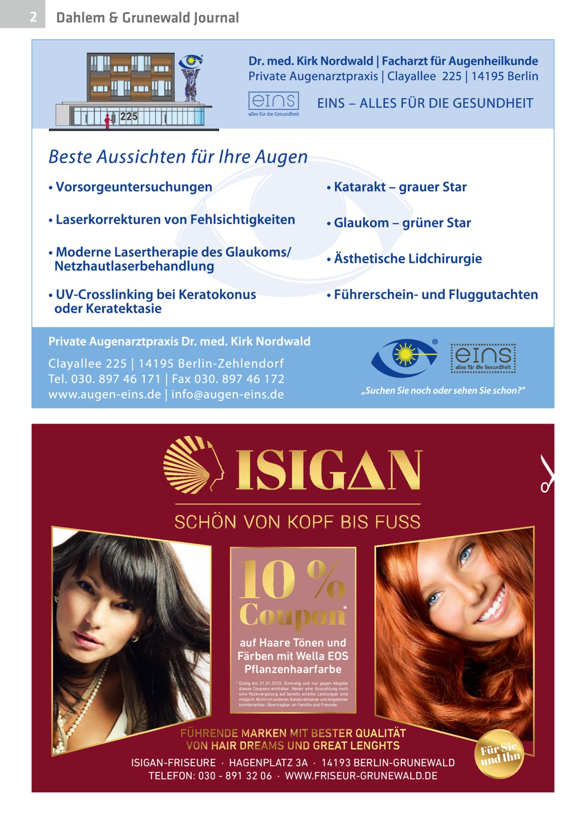 Dahlem & Grunewald Journal  •  2  10 % Coupon  *  auf Haare Tönen und Färben mit Wella EOS Pflanzenhaarfarbe * Gültig bis 31.01.2020. Einmalig und nur gegen Abgabe dieses Coupons einlösbar. Weder eine Auszahlung noch eine Rückvergütung auf bereits erteilte Leistungen sind möglich. Nicht mit anderen Sonderaktionen und Angeboten kombinierbar. Übertragbar an Familie und Freunde.  FÜHRENDE MARKEN MIT BESTER QUALITÄT VON HAIR DREAMS UND GREAT LENGHTS ISIGAN-FRISEURE  ·  HAGENPLATZ 3A  ·  14193 BERLIN-GRUNEWALD TELEFON: 030 - 891 32 06  ·  WWW.FRISEUR-GRUNEWALD.DE  Für Sien und Ih