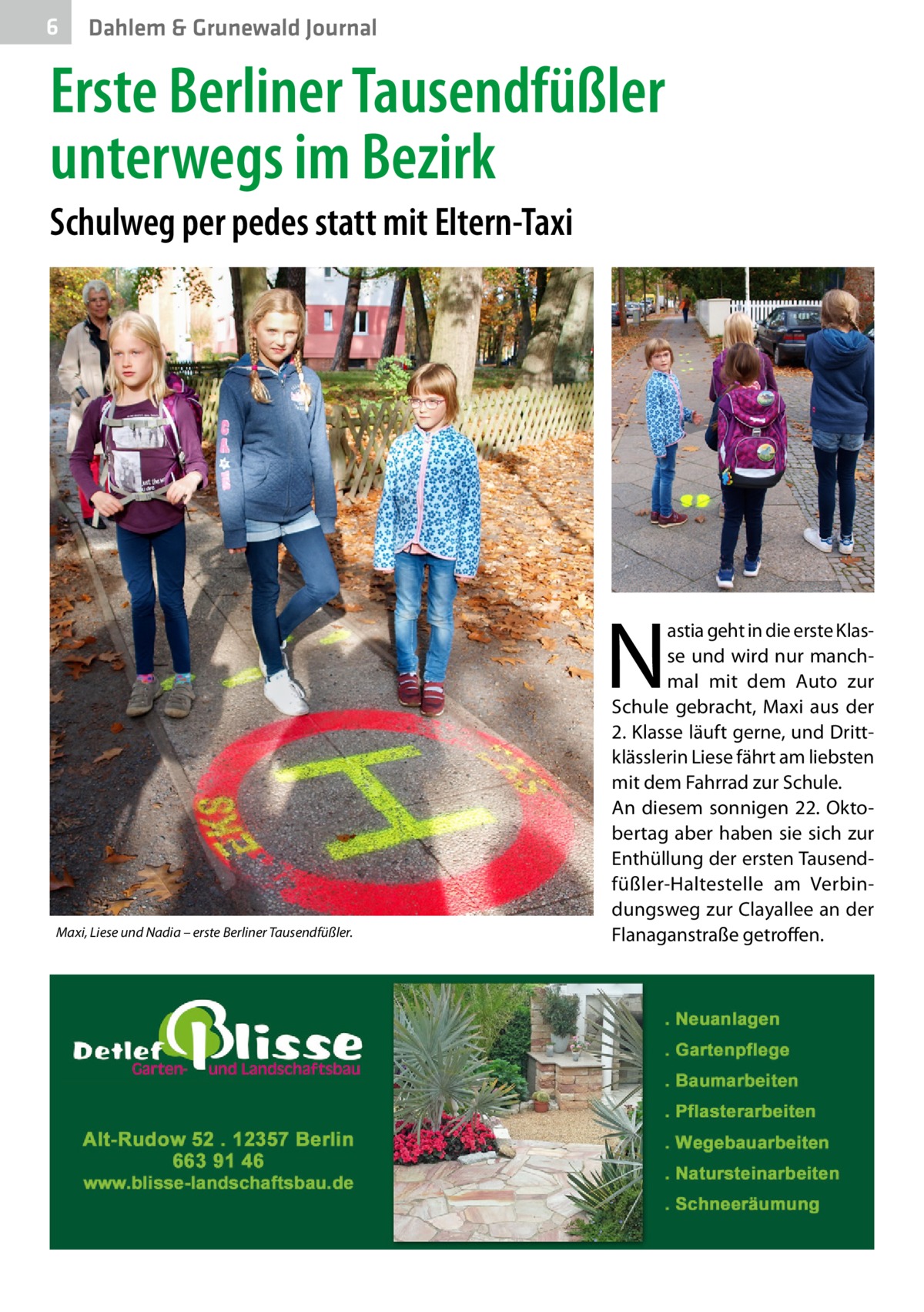 6  Dahlem & Grunewald Journal  Erste Berliner Tausendfüßler unterwegs im Bezirk Schulweg per pedes statt mit Eltern-Taxi  N Maxi, Liese und Nadia – erste Berliner Tausendfüßler.  astia geht in die erste Klasse und wird nur manchmal mit dem Auto zur Schule gebracht, Maxi aus der 2. Klasse läuft gerne, und Drittklässlerin Liese fährt am liebsten mit dem Fahrrad zur Schule. An diesem sonnigen 22. Oktobertag aber haben sie sich zur Enthüllung der ersten Tausendfüßler-Haltestelle am Verbindungsweg zur Clayallee an der Flanaganstraße getroffen.