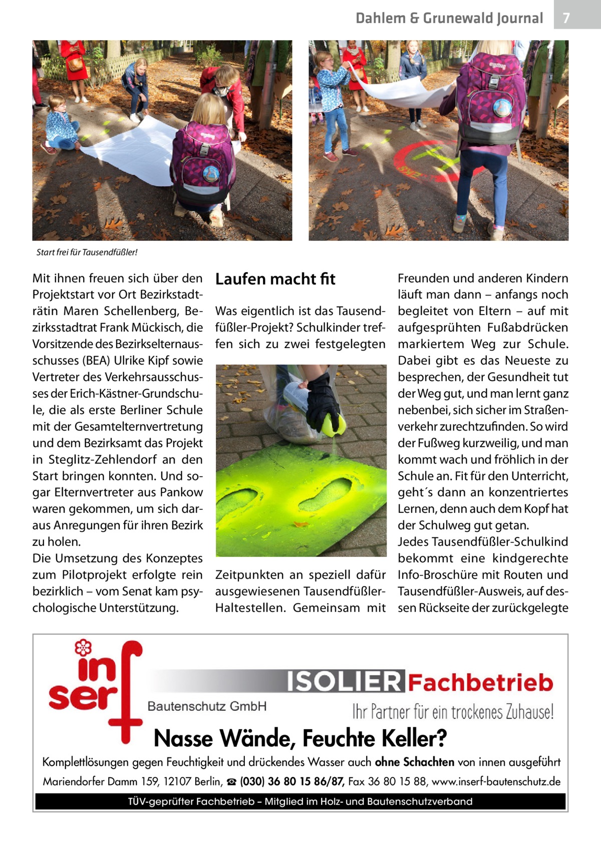 Dahlem & Grunewald Journal  7 7  Start frei für Tausendfüßler!  Mit ihnen freuen sich über den Projektstart vor Ort Bezirkstadträtin Maren Schellenberg, Bezirksstadtrat Frank Mückisch, die Vorsitzende des Bezirkselternausschusses (BEA) Ulrike Kipf sowie Vertreter des Verkehrsausschusses der Erich-Kästner-Grundschule, die als erste Berliner Schule mit der Gesamtelternvertretung und dem Bezirksamt das Projekt in Steglitz-Zehlendorf an den Start bringen konnten. Und sogar Elternvertreter aus Pankow waren gekommen, um sich daraus Anregungen für ihren Bezirk zu holen. Die Umsetzung des Konzeptes zum Pilotprojekt erfolgte rein bezirklich – vom Senat kam psychologische Unterstützung.  Laufen macht fit Was eigentlich ist das Tausendfüßler-Projekt? Schulkinder treffen sich zu zwei festgelegten  Zeitpunkten an speziell dafür ausgewiesenen TausendfüßlerHaltestellen. Gemeinsam mit  Freunden und anderen Kindern läuft man dann – anfangs noch begleitet von Eltern – auf mit aufgesprühten Fußabdrücken markiertem Weg zur Schule. Dabei gibt es das Neueste zu besprechen, der Gesundheit tut der Weg gut, und man lernt ganz nebenbei, sich sicher im Straßenverkehr zurechtzufinden. So wird der Fußweg kurzweilig, und man kommt wach und fröhlich in der Schule an. Fit für den Unterricht, geht´s dann an konzentriertes Lernen, denn auch dem Kopf hat der Schulweg gut getan. Jedes Tausendfüßler-Schulkind bekommt eine kindgerechte Info-Broschüre mit Routen und Tausendfüßler-Ausweis, auf dessen Rückseite der zurückgelegte  Nasse Wände, Feuchte Keller? Komplettlösungen gegen Feuchtigkeit und drückendes Wasser auch ohne Schachten von innen ausgeführt Mariendorfer Damm 159, 12107 Berlin, ☎ (030) 36 80 15 86/87, Fax 36 80 15 88, www.inserf-bautenschutz.de TÜV-geprüfter Fachbetrieb – Mitglied im Holz- und Bautenschutzverband