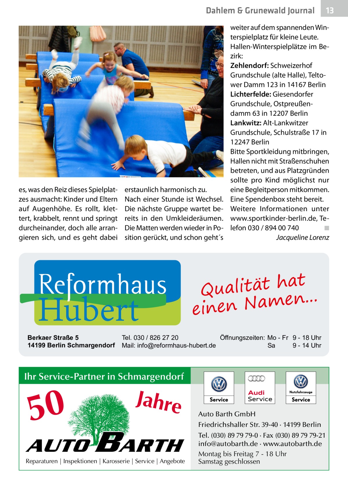 Dahlem & Grunewald Journal  es, was den Reiz dieses Spielplatzes ausmacht: Kinder und Eltern auf Augenhöhe. Es rollt, klettert, krabbelt, rennt und springt durcheinander, doch alle arrangieren sich, und es geht dabei  erstaunlich harmonisch zu. Nach einer Stunde ist Wechsel. Die nächste Gruppe wartet bereits in den Umkleideräumen. Die Matten werden wieder in Position gerückt, und schon geht´s  Hubert  Berkaer Straße 5 14199 Berlin Schmargendorf  weiter auf dem spannenden Winterspielplatz für kleine Leute. Hallen-Winterspielplätze im Bezirk: Zehlendorf: Schweizerhof Grundschule (alte Halle), Teltower Damm 123 in 14167 Berlin Lichterfelde: Giesendorfer Grundschule, Ostpreußendamm 63 in 12207 Berlin Lankwitz: Alt-Lankwitzer Grundschule, Schulstraße 17 in 12247 Berlin Bitte Sportkleidung mitbringen, Hallen nicht mit Straßenschuhen betreten, und aus Platzgründen sollte pro Kind möglichst nur eine Begleitperson mitkommen. Eine Spendenbox steht bereit. Weitere Informationen unter www.sportkinder-berlin.de, Telefon 030 / 894 00 740� ◾ � Jacqueline Lorenz  at Qualität h n... e einen Nam  Tel. 030 / 826 27 20 Öffnungszeiten: Mo - Fr 9 - 18 Uhr Mail: info@reformhaus-hubert.de Sa 9 - 14 Uhr  Ihr Service-Partner in Schmargendorf  50 AUTO  Jahre  BARTH  Reparaturen | Inspektionen | Karosserie | Service | Angebote  13 13  Auto Barth GmbH Friedrichshaller Str. 39-40 · 14199 Berlin Tel. (030) 89 79 79-0 · Fax (030) 89 79 79-21 info@autobarth.de · www.autobarth.de Montag bis Freitag 7 - 18 Uhr Samstag geschlossen