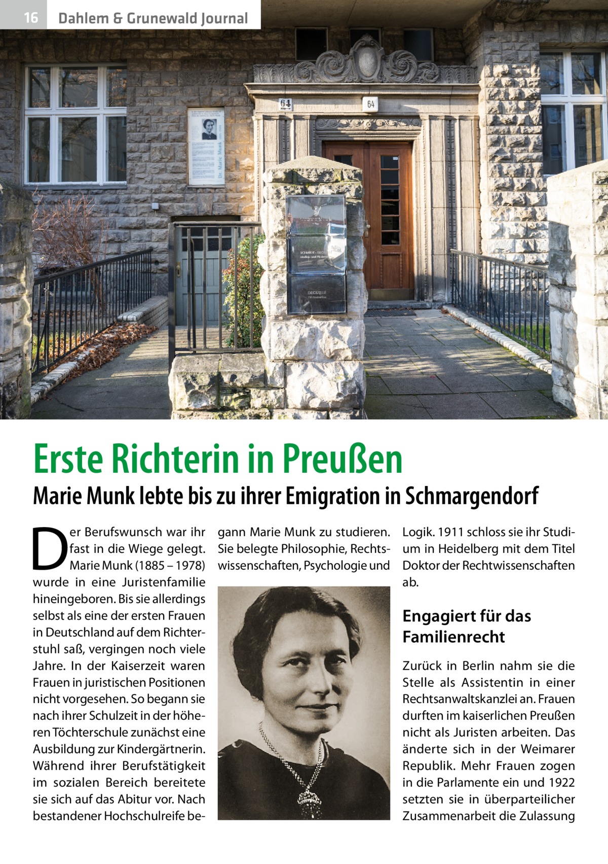 16  Dahlem & Grunewald Journal  Erste Richterin in Preußen  Marie Munk lebte bis zu ihrer Emigration in Schmargendorf  D  er Berufswunsch war ihr gann Marie Munk zu studieren. fast in die Wiege gelegt. Sie belegte Philosophie, RechtsMarie Munk (1885 – 1978) wissenschaften, Psychologie und wurde in eine Juristenfamilie hin­eingeboren. Bis sie allerdings selbst als eine der ersten Frauen in Deutschland auf dem Richterstuhl saß, vergingen noch viele Jahre. In der Kaiserzeit waren Frauen in juristischen Positionen nicht vorgesehen. So begann sie nach ihrer Schulzeit in der höheren Töchterschule zunächst eine Ausbildung zur Kindergärtnerin. Während ihrer Berufstätigkeit im sozialen Bereich bereitete sie sich auf das Abitur vor. Nach bestandener Hochschulreife be Logik. 1911 schloss sie ihr Studium in Heidelberg mit dem Titel Doktor der Rechtwissenschaften ab.  Engagiert für das Familienrecht Zurück in Berlin nahm sie die Stelle als Assistentin in einer Rechtsanwaltskanzlei an. Frauen durften im kaiserlichen Preußen nicht als Juristen arbeiten. Das änderte sich in der Weimarer Republik. Mehr Frauen zogen in die Parlamente ein und 1922 setzten sie in überparteilicher Zusammenarbeit die Zulassung